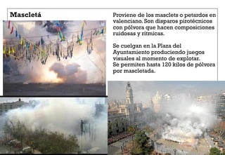 Mascletá Proviene de los masclets o petardos en
valenciano. Son disparos pirotécnicos
con pólvora que hacen composiciones
ruidosas y rítmicas.
Se cuelgan en la Plaza del
Ayuntamiento produciendo juegos
visuales al momento de explotar.
Se permiten hasta 120 kilos de pólvora
por mascletada.
 