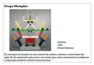 Grupo Memphis
El concepto se basaba en una mezcla de estilos, colores y materiales del
siglo 20. Se posicionó más como una moda que como movimiento académico
y esperaba sustituír al Estilo Internacional.
Carlton.
1981.
Ettore Sottsass
 