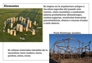 Se inspira en la arquitectura antigua o
los sitios sagrados del pasado más
remoto, como monolitos o cuadrantes
solares prehistóricos (Stonehenge),
tumbas egipcias, montículos funerarios
precolombinos, altares o marcas rituales
a cielo abierto.
Elementos
Paolo Redwings. Londres.
Se utilizan materiales extraídos de la
naturaleza como madera, tierra,
piedras, arena, rocas.
 