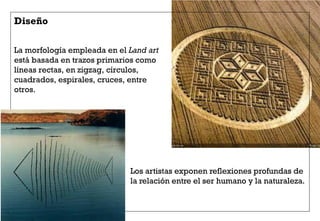 La morfología empleada en el Land art
está basada en trazos primarios como
líneas rectas, en zigzag, círculos,
cuadrados, espirales, cruces, entre
otros.
Diseño
Los artistas exponen reflexiones profundas de
la relación entre el ser humano y la naturaleza.
 