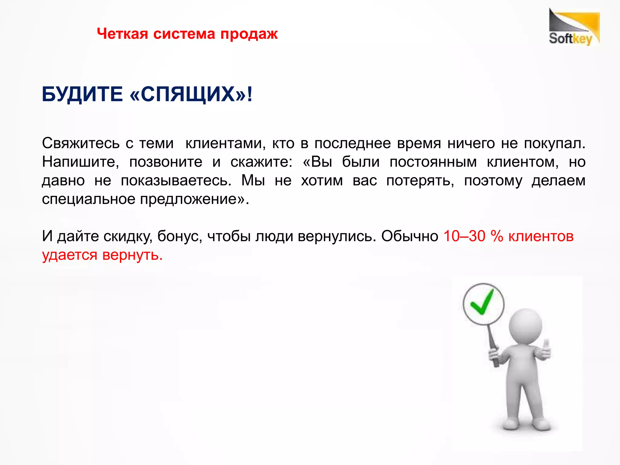 Четкая система продаж
БУДИТЕ «СПЯЩИХ»!
Свяжитесь с теми клиентами, кто в последнее время ничего не покупал.
Напишите, позвоните и скажите: «Вы были постоянным клиентом, но
давно не показываетесь. Мы не хотим вас потерять, поэтому делаем
специальное предложение».
И дайте скидку, бонус, чтобы люди вернулись. Обычно 10–30 % клиентов
удается вернуть.
 