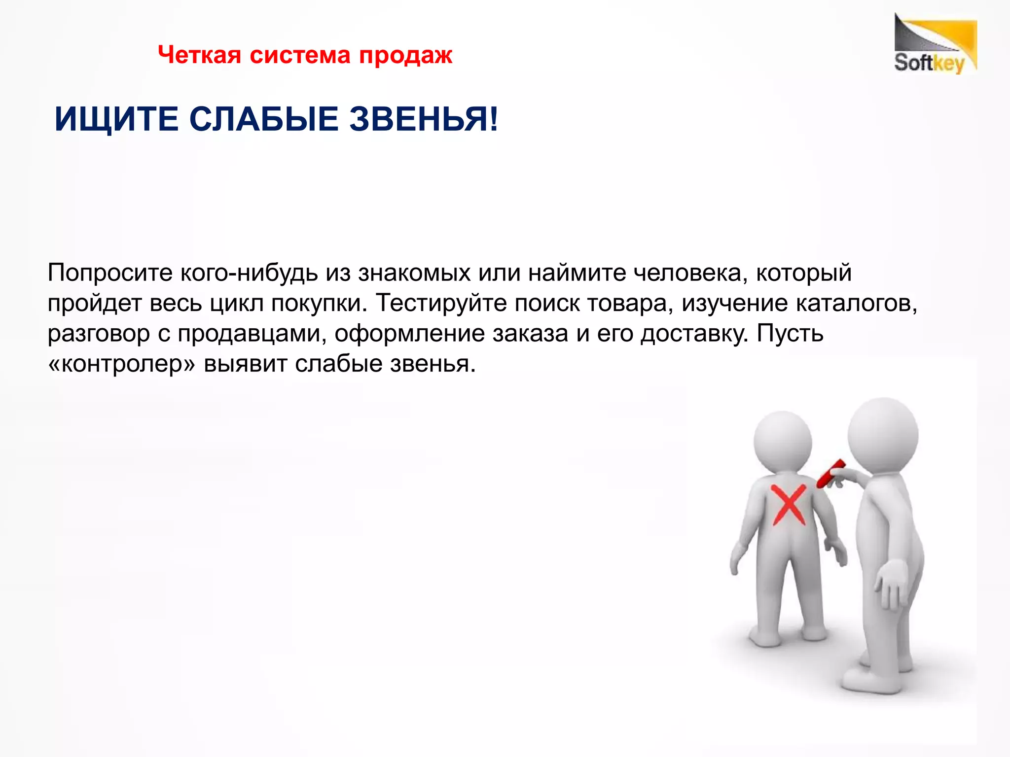 Четкая система продаж
ИЩИТЕ СЛАБЫЕ ЗВЕНЬЯ!
Попросите кого-нибудь из знакомых или наймите человека, который
пройдет весь цикл покупки. Тестируйте поиск товара, изучение каталогов,
разговор с продавцами, оформление заказа и его доставку. Пусть
«контролер» выявит слабые звенья.
 