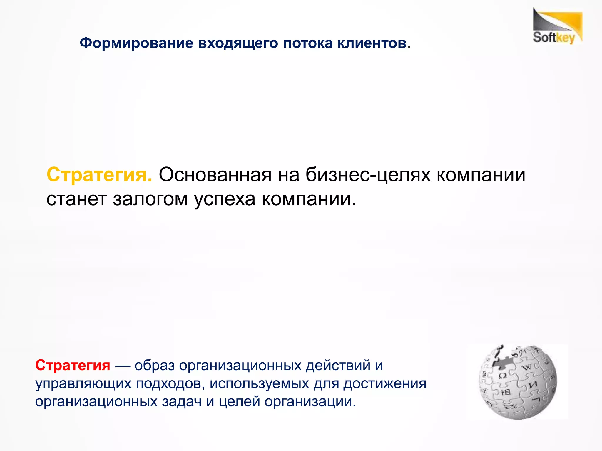 Формирование входящего потока клиентов.
Стратегия. Основанная на бизнес-целях компании
станет залогом успеха компании.
Стратегия — образ организационных действий и
управляющих подходов, используемых для достижения
организационных задач и целей организации.
 