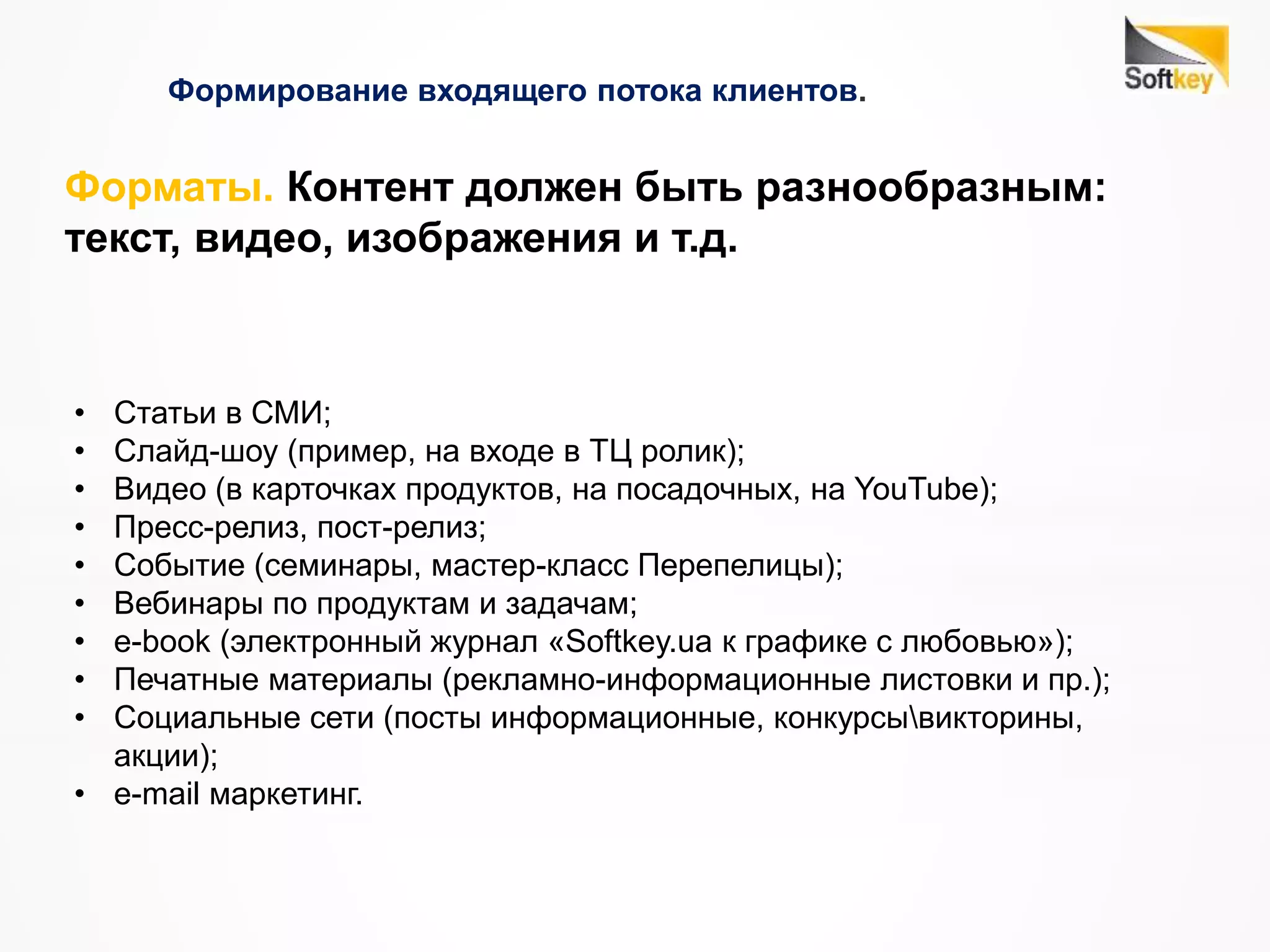 Формирование входящего потока клиентов.
• Статьи в СМИ;
• Слайд-шоу (пример, на входе в ТЦ ролик);
• Видео (в карточках продуктов, на посадочных, на YouTube);
• Пресс-релиз, пост-релиз;
• Событие (семинары, мастер-класс Перепелицы);
• Вебинары по продуктам и задачам;
• e-book (электронный журнал «Softkey.ua к графике с любовью»);
• Печатные материалы (рекламно-информационные листовки и пр.);
• Социальные сети (посты информационные, конкурсывикторины,
акции);
• e-mail маркетинг.
Форматы. Контент должен быть разнообразным:
текст, видео, изображения и т.д.
 