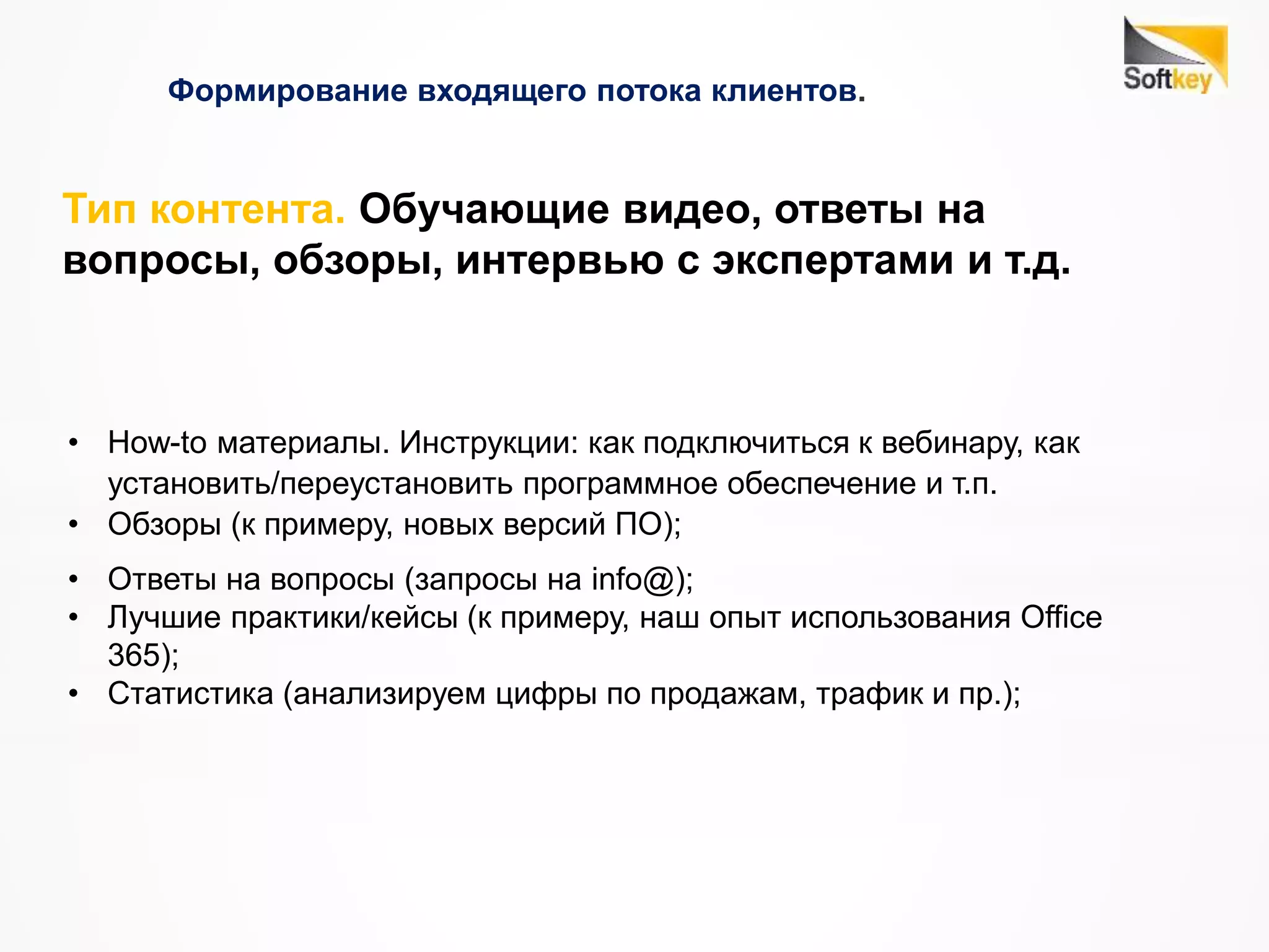 Формирование входящего потока клиентов.
• How-to материалы. Инструкции: как подключиться к вебинару, как
установить/переустановить программное обеспечение и т.п.
• Обзоры (к примеру, новых версий ПО);
• Ответы на вопросы (запросы на info@);
• Лучшие практики/кейсы (к примеру, наш опыт использования Office
365);
• Статистика (анализируем цифры по продажам, трафик и пр.);
Тип контента. Обучающие видео, ответы на
вопросы, обзоры, интервью с экспертами и т.д.
 