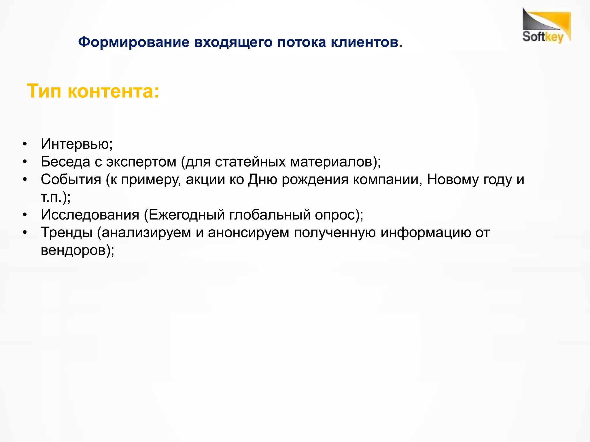 Формирование входящего потока клиентов.
Тип контента:
• Интервью;
• Беседа с экспертом (для статейных материалов);
• События (к примеру, акции ко Дню рождения компании, Новому году и
т.п.);
• Исследования (Ежегодный глобальный опрос);
• Тренды (анализируем и анонсируем полученную информацию от
вендоров);
 