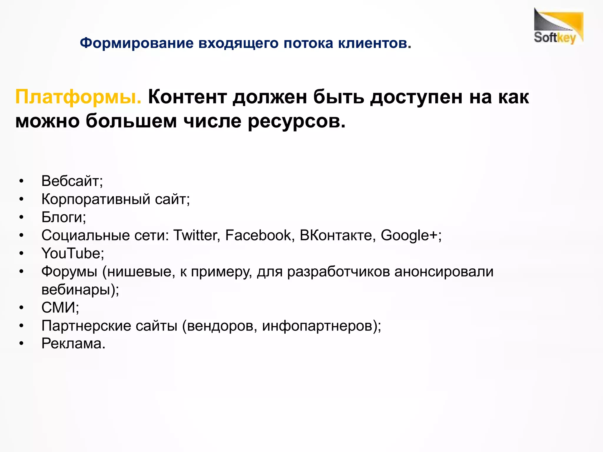 Формирование входящего потока клиентов.
• Вебсайт;
• Корпоративный сайт;
• Блоги;
• Социальные сети: Twitter, Facebook, ВКонтакте, Google+;
• YouTube;
• Форумы (нишевые, к примеру, для разработчиков анонсировали
вебинары);
• СМИ;
• Партнерские сайты (вендоров, инфопартнеров);
• Реклама.
Платформы. Контент должен быть доступен на как
можно большем числе ресурсов.
 