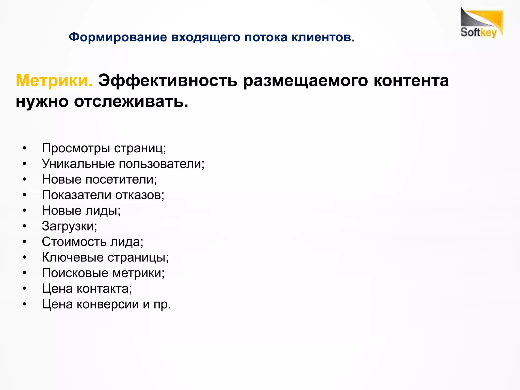 Формирование входящего потока клиентов.
• Просмотры страниц;
• Уникальные пользователи;
• Новые посетители;
• Показатели отказов;
• Новые лиды;
• Загрузки;
• Стоимость лида;
• Ключевые страницы;
• Поисковые метрики;
• Цена контакта;
• Цена конверсии и пр.
Метрики. Эффективность размещаемого контента
нужно отслеживать.
 