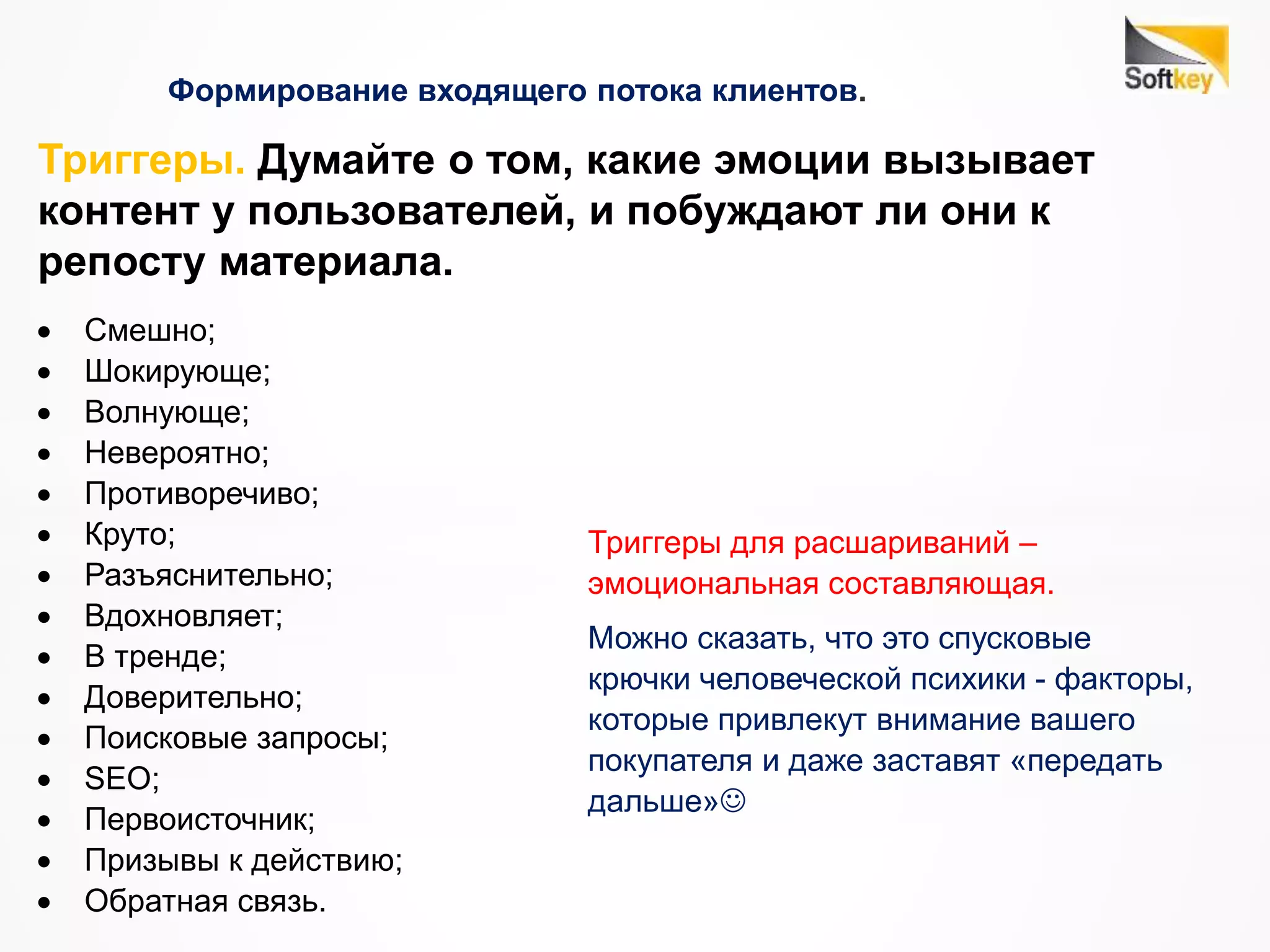 Формирование входящего потока клиентов.
Триггеры. Думайте о том, какие эмоции вызывает
контент у пользователей, и побуждают ли они к
репосту материала.
 Смешно;
 Шокирующе;
 Волнующе;
 Невероятно;
 Противоречиво;
 Круто;
 Разъяснительно;
 Вдохновляет;
 В тренде;
 Доверительно;
 Поисковые запросы;
 SEO;
 Первоисточник;
 Призывы к действию;
 Обратная связь.
Триггеры для расшариваний –
эмоциональная составляющая.
Можно сказать, что это спусковые
крючки человеческой психики - факторы,
которые привлекут внимание вашего
покупателя и даже заставят «передать
дальше»
 