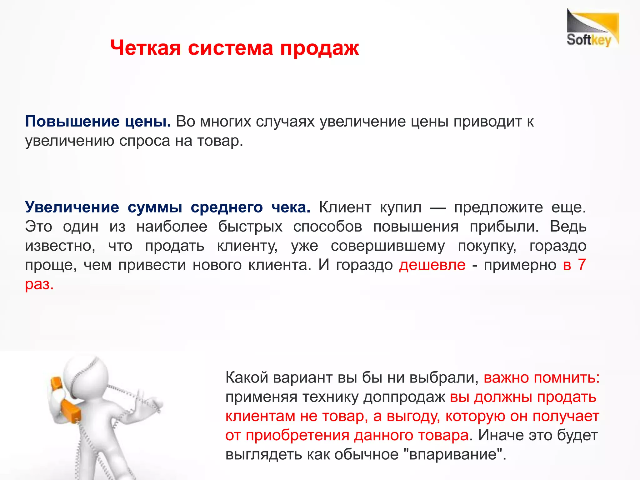 Четкая система продаж
Повышение цены. Во многих случаях увеличение цены приводит к
увеличению спроса на товар.
Увеличение суммы среднего чека. Клиент купил — предложите еще.
Это один из наиболее быстрых способов повышения прибыли. Ведь
известно, что продать клиенту, уже совершившему покупку, гораздо
проще, чем привести нового клиента. И гораздо дешевле - примерно в 7
раз.
Какой вариант вы бы ни выбрали, важно помнить:
применяя технику доппродаж вы должны продать
клиентам не товар, а выгоду, которую он получает
от приобретения данного товара. Иначе это будет
выглядеть как обычное "впаривание".
 