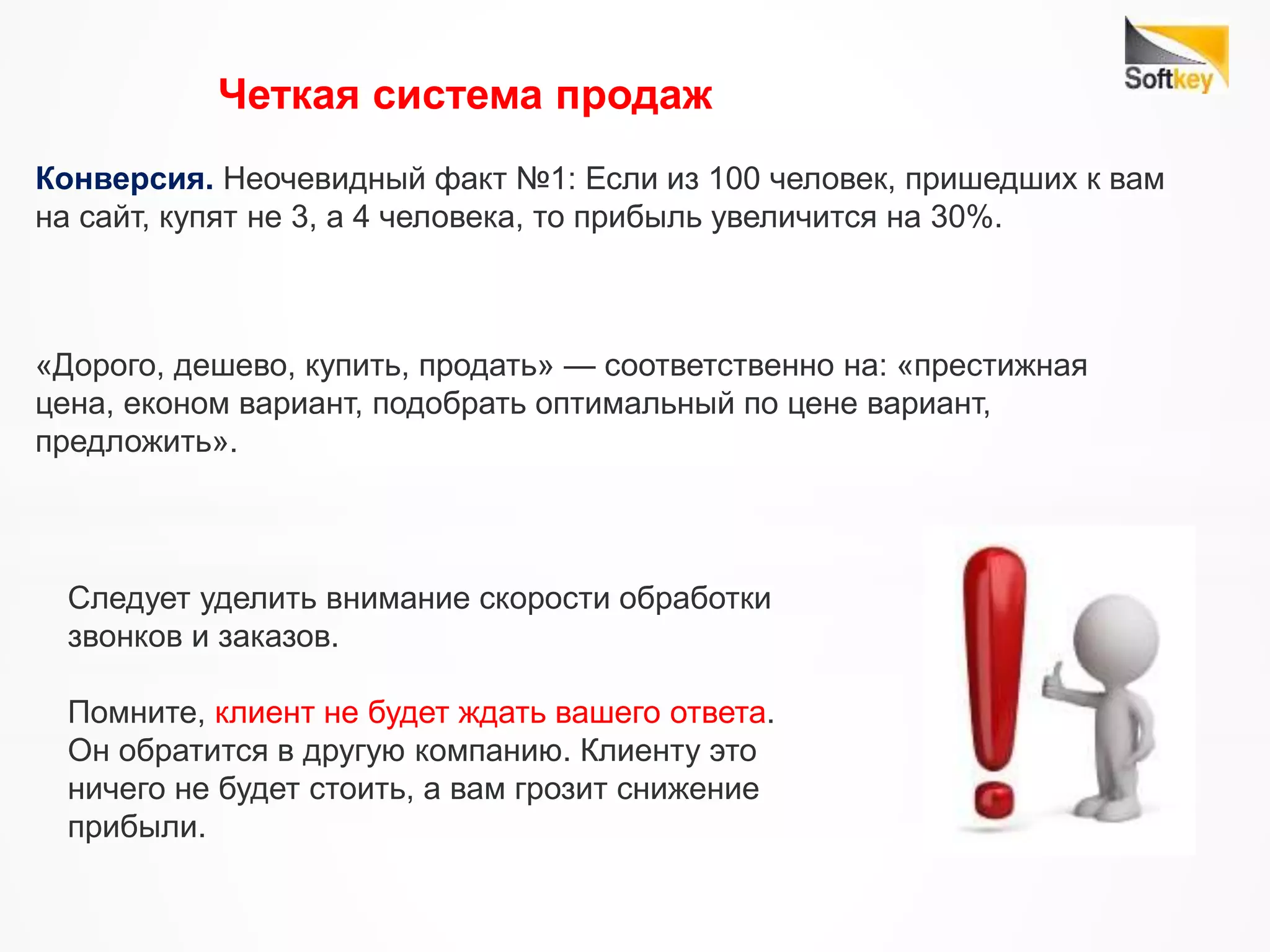 Конверсия. Неочевидный факт №1: Если из 100 человек, пришедших к вам
на сайт, купят не 3, а 4 человека, то прибыль увеличится на 30%.
Следует уделить внимание скорости обработки
звонков и заказов.
Помните, клиент не будет ждать вашего ответа.
Он обратится в другую компанию. Клиенту это
ничего не будет стоить, а вам грозит снижение
прибыли.
Четкая система продаж
«Дорого, дешево, купить, продать» — соответственно на: «престижная
цена, економ вариант, подобрать оптимальный по цене вариант,
предложить».
 