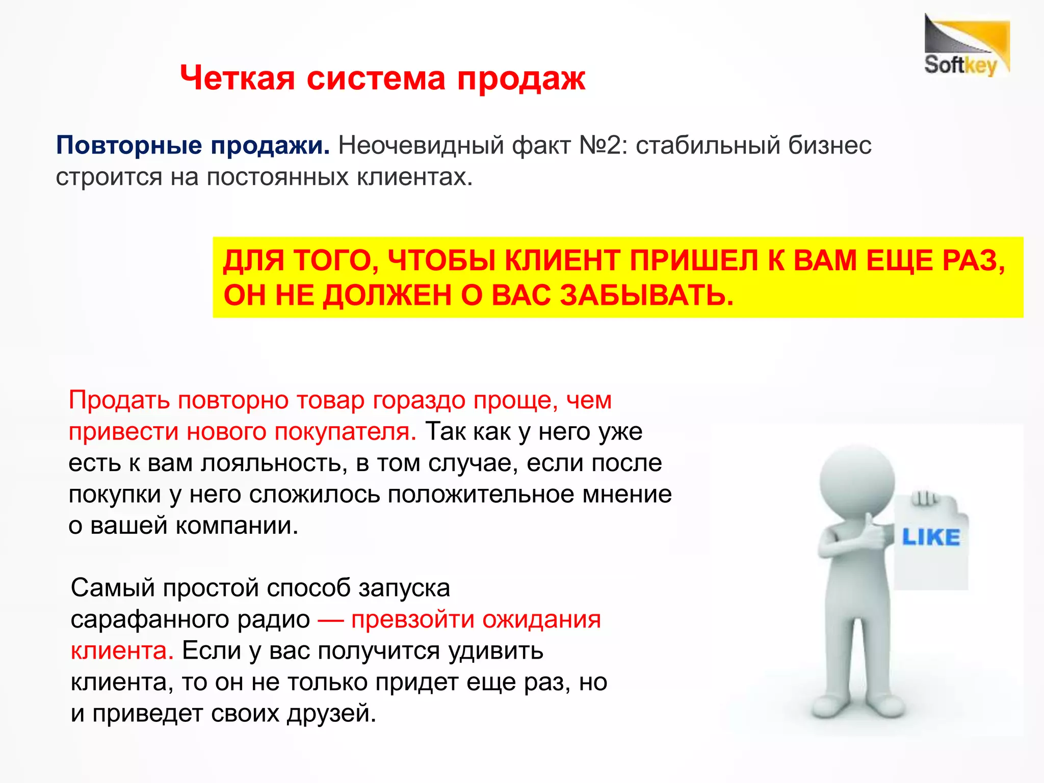 Повторные продажи. Неочевидный факт №2: стабильный бизнес
строится на постоянных клиентах.
ДЛЯ ТОГО, ЧТОБЫ КЛИЕНТ ПРИШЕЛ К ВАМ ЕЩЕ РАЗ,
ОН НЕ ДОЛЖЕН О ВАС ЗАБЫВАТЬ.
Продать повторно товар гораздо проще, чем
привести нового покупателя. Так как у него уже
есть к вам лояльность, в том случае, если после
покупки у него сложилось положительное мнение
о вашей компании.
Самый простой способ запуска
сарафанного радио — превзойти ожидания
клиента. Если у вас получится удивить
клиента, то он не только придет еще раз, но
и приведет своих друзей.
Четкая система продаж
 