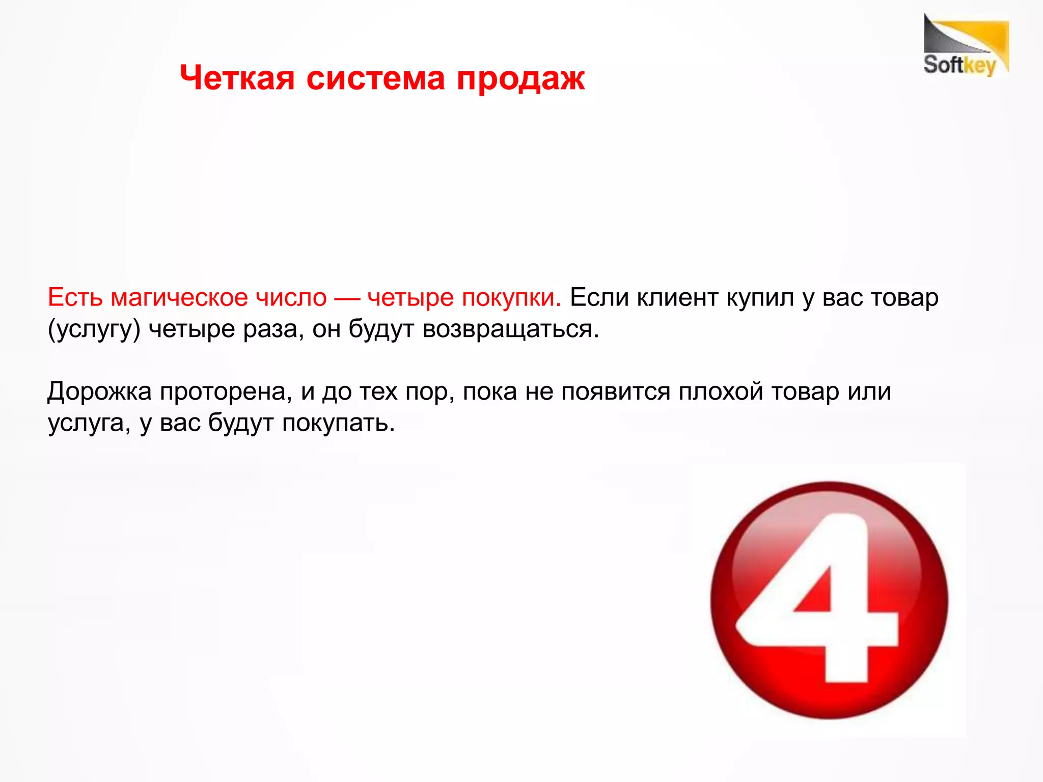 Четкая система продаж
Есть магическое число — четыре покупки. Если клиент купил у вас товар
(услугу) четыре раза, он будут возвращаться.
Дорожка проторена, и до тех пор, пока не появится плохой товар или
услуга, у вас будут покупать.
 