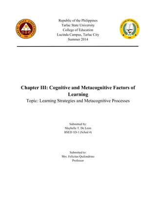 Republic of the Philippines
Tarlac State University
College of Education
Lucinda Campus, Tarlac City
Summer 2014
Chapter III: Cognitive and Metacognitive Factors of
Learning
Topic: Learning Strategies and Metacognitive Processes
Submitted by:
Maybelle T. De Leon
BSED 1D-1 (Sched 4)
Submitted to:
Mrs. Felicitas Quilondrino
Professor
 