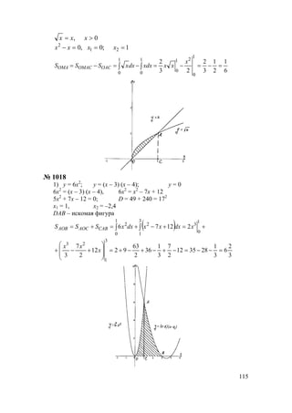 115
1;0,0
0,
21
2
===−
>=
xxxx
xxx
6
1
2
1
3
2
23
2
1
0
21
0
1
0
1
0
=−=−=−=−= ∫∫
x
xxxdxdxxSSS OACOMACOMA
№ 1018
1) у = 6х2
; у = (х – 3) (х – 4); у = 0
6х2
= (х – 3) (х – 4), 6х2
= х2
– 7х + 12
5х2
+ 7х – 12 = 0; D = 49 + 240 = 172
х1 = 1, х2 = –2,4
DАВ – искомая фигура
( ) +=+−+=+= ∫∫
1
0
3
3
1
2
1
0
2
21276 xdxxxdxxSSS CABAOCAOB
3
2
6
3
1
283512
2
7
3
1
36
2
63
9212
2
7
3
3
1
23
=−−=−+−+−+=








+−+ x
xx
www.5balls.ru
 