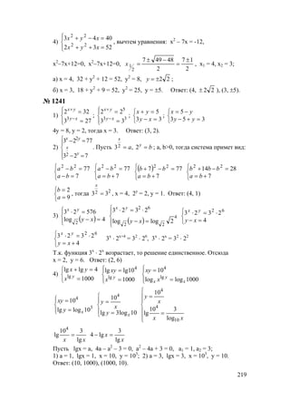 219
4)




=++
=−+
5232
4043
22
22
xyx
xyx
, вычтем уравнения: х2
– 7х = -12,
х2
–7х+12=0, х2
–7х+12=0,
2
17
2
48497
2
1
±
=
−±
=x , х1 = 4, х2 = 3;
а) х = 4, 32 + у2
+ 12 = 52, у2
= 8, 22±=y ;
б) х = 3, 18 + у2
+ 9 = 52, у2
= 25, у = ±5. Ответ: (4, 22± ), (3, ±5).
№ 1241
1)




=
=
−
+
273
322
3 xy
yx
;




=
=
−
+
33
5
33
22
xy
yx
;



=−
=+
33
5
xy
yx
;



=+−
−=
353
5
yy
yx
4у = 8, у = 2, тогда х = 3. Ответ: (3, 2).
2)





=−
=−
723
7723
2
2
y
x
yx
. Пусть ba y
x
== 2,32 ; a, b>0, тогда система примет вид:



=−
=−
7
7722
ba
ba



+=
=−
7
7722
ba
ba ( )



+=
=−+
7
777 22
ba
bb



+=
=−+
7
2814 22
ba
bbb



=
=
9
2
a
b
, тогда 22 33 =
x
, х = 4, 2у
= 2, у = 1. Ответ: (4, 1)
3)
( )



=−
=⋅
4log
57623
2
xy
yx
( )



=−
⋅=⋅
4
22
62
2loglog
2323
xy
yx



=−
⋅=⋅
4
2323 62
xy
yx



+=
⋅=⋅
4
2323 62
xy
yx
3х
⋅ 2х+4
= 32
⋅ 26
, 3х
⋅ 2х
= 32
⋅ 22
Т.к. функция 3х
⋅ 2х
возрастает, то решение единственное. Отсюда
х = 2, у = 6. Ответ: (2, 6)
4)



=
=+
1000
4lglg
lg y
x
yx




=
=
1000
10lglg
lg
4
y
x
xy




=
=
1000loglog
10
lg
4
x
y
x x
xy




=
=
3
4
10loglg
10
xy
xy





=
=
10log3lg
104
xy
x
y







=
=
xx
x
y
10
4
4
log
310
lg
10
xx lg
310
lg
4
=
x
x
lg
3
lg4 =−
Пусть lgx = a, 4a – a2
– 3 = 0, a2
– 4a + 3 = 0, a1 = 1, a2 = 3;
1) a = 1, lgx = 1, x = 10, у = 103
; 2) a = 3, lgx = 3, х = 103
, у = 10.
Ответ: (10, 1000), (1000, 10).
www.5balls.ru
 