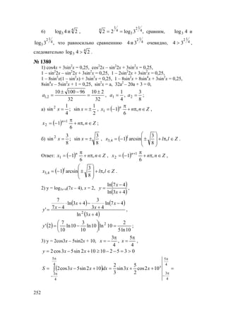 252
6) 4
3 2и4log , ,3log22 4
12
3
4
1
4
== сравним, 4log3 и
,3log 4
12
3 что равносильно сравненнию 4
12
3и4 очевидно, 4
12
34 > ,
следовательно 4
3 24log > .
№ 1380
1) cos4x + 3sin2
x = 0,25, cos2
2x – sin2
2x + 3sin2
x = 0,25,
1 – sin2
2x – sin2
2x + 3sin2
x = 0,25, 1 – 2sin2
2x + 3sin2
x = 0,25,
1 – 8sin2
x(1 – sin2
x) + 3sin2
x = 0,25, 1 – 8sin2
x + 8sin4
x + 3sin2
x = 0,25,
8sin4
x – 5sin2
x + 1 = 0,25, sin2
x = a, 32a2
– 20a + 3 = 0,
32
210
32
9610010
2,1
±
=
−±
=a ,
8
3
,
4
1
21 == aa ;
а)
2
1
sin;
4
1
sin2
±== xx , ( ) Znnx n
∈π+
π
−= ,
6
11 ,
( ) Znnx n
∈π+
π
−= +
,
6
1 1
2 ;
б)
8
3
sin;
8
3
sin2
±== xx , ( ) Zllx l
∈π+








±−= ,
8
3
arcsin14,3 .
Ответ: ( ) Znnx n
∈π+
π
−= ,
6
11 , ( ) Znnx n
∈π+
π
−= +
,
6
1 1
2 ,
( ) Zllx l
∈π+








±−= ,
8
3
arcsin14,3 .
2) y = log3x+4(7x – 4), x = 2,
( )
( )43ln
47ln
+
−
=
x
x
y ,
( ) ( )
( )43ln
47ln
43
3
43ln
47
7
'
2
+
−
+
−+⋅
−=
x
x
x
x
xy ,
( )
10ln5
2
10ln10ln
10
3
10ln
10
7
2' 2
=





−=y ;
3) y = 2cos3x – 5sin2x + 10,
4
5
,
4
3 π
=
π
−= xx ,
035210102sin53cos2 >=−−≥+−= xxy
( ) =++=+−=
π
π
−
π
π
−
∫
4
5
4
3
4
5
4
3
102cos
2
5
3sin
3
2
102sin53cos2 x
xxdxxxS
www.5balls.ru
 