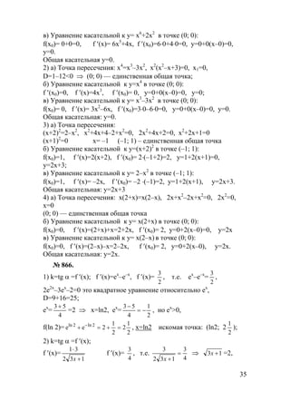 35
в) Уравнение касательной к y= x6
+2x2
в точке (0; 0):
f(x0)= 0+0=0, f ′(x)= 6x5
+4x, f ′(x0)=6⋅0+4⋅0=0, y=0+0(x–0)=0,
y=0.
Общая касательная у=0.
2) а) Точка пересечения: x4
=x3
–3x2
, x2
(x2
–x+3)=0, x1=0,
D=1–12<0 ⇒ (0; 0) — единственная общая точка;
б) Уравнение касательной к у=х4
в точке (0; 0):
f ′(x0)=0, f ′(x)=4x3
, f ′(x0)= 0, y=0+0(х–0)=0, y=0;
в) Уравнение касательной к y= x3
–3x2
в точке (0; 0):
f(x0)= 0, f ′(x)= 3x2
–6x, f ′(x0)=3⋅0–6⋅0=0, y=0+0(x–0)=0, y=0.
Общая касательная: у=0.
3) а) Точка пересечения:
(x+2)2
=2–x2
, x2
+4x+4–2+x2
=0, 2x2
+4x+2=0, x2
+2x+1=0
(x+1)2
=0 x= –1 (–1; 1) – единственная общая точка
б) Уравнение касательной к у=(x+2)2
в точке (–1; 1):
f(x0)=1, f ′(x)=2(x+2), f ′(x0)= 2⋅(–1+2)=2, y=1+2(х+1)=0,
y=2x+3;
в) Уравнение касательной к y= 2–x2
в точке (–1; 1):
f(x0)=1, f ′(x)= –2х, f ′(x0)= –2 ⋅(–1)=2, y=1+2(x+1), y=2х+3.
Общая касательная: у=2х+3
4) а) Точка пересечения: x(2+x)=x(2–x), 2x+x2
–2x+x2
=0, 2x2
=0,
x=0
(0; 0) — единственная общая точка
б) Уравнение касательной к у= x(2+x) в точке (0; 0):
f(x0)=0, f ′(x)=(2+х)+х=2+2х, f ′(x0)= 2, y=0+2(х–0)=0, y=2x
в) Уравнение касательной к y= x(2–x) в точке (0; 0):
f(x0)=0, f ′(x)=(2–x)–x=2–2x, f ′(x0)= 2, y=0+2(x–0), y=2х.
Общая касательная: у=2х.
№ 866.
1) k=tg α =f ′(x); f ′(x)=ex
–e–x
, f ′(x)=
2
3
, т.е. ex
–e–x
=
2
3
,
2e2x
–3ex
–2=0 это квадратное уравнение относительно ex
,
D=9+16=25;
ex
=
4
53 +
=2 ⇒ x=ln2, ex
=
2
1
4
53
−=
−
, но ex
>0,
f(ln 2)=
2
1
2
2
1
2ee 2ln2ln
=+=+ −
, x=ln2 искомая точка: (ln2; 2
2
1
);
2) k=tg α =f ′(x);
f ′(x)=
132
31
+
⋅
x
f ′(x)=
4
3
, т.е.
4
3
132
3
=
+x
⇒ 13 +x =2,
www.5balls.ru
 