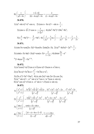 37
8)
( )
xxxxx 41)41(
2
41)41(2
41
41
1
−−
=
−−
−⋅
−=
′








−
.
№ 870.
1) (ex
–sin x)′=ex
–cos x; 2) (cos x– ln x)′= –sin x–
x
1
;
3) (sin x– 3
› )′=cos x–
3 2
3
1
x⋅
; 4) (6x4
–9ex
)′=24x3
–9ex
;
5) (
x
5
+4ex
)′= – 2
5
x
+4ex
; 6)
xxxx
x
x 2
11
2
1
3
3
ln
2
1
3
1
443
+−=+−=
′






+ .
№ 871.
1) (sin 5x+cos(2x–3))′=5cos5x–2sin(2x–3); 2) (e2x
–ln3х)′= 2e2x
–
x
1
;
3) (sin(x–3)–ln(1–2x))′=cos(x–3)+
x21
2
−
; 4) (6sin
3
2x
–e1–
3x
)′=4cos
3
2x
+3e1–3x
.
№ 872.
1) (x2
cosx)′=(x2
)′cos x+x2
(cos x)′=2xcos x–x2
sin x;
2) (x3
ln x)′=3x2
ln x+
x
x3
=3x2
ln x+x2
;
3) (5x ex
)′=5ex
+5xex
; 4) (x sin 2x)′=sin 2x+2x cos 2x;
5) (e–x
sin x)′= –e–x
sin x+e–x
cos x =e–x
(cos x–sin x);
6) (ex
cos x)′=ex
cos x –ex
sin x⋅= ex
(cos x–sin x);
№ 873.
1)
( ) ( )
( ) ( )
=
+
−−+
=
+
⋅+−+
=
′








+
+
22
424
22
322
2
3
1
2233
1
2113
1
1
x
xxxx
x
xxxx
x
x
( )22
24
1
23
+
−+
x
xxx
;
2)
( )
( ) ( ) ( )23
4
23
44
23
223
3
2
1
2
1
322
1
312
1 +
−
=
+
−+
=
+
⋅−+
=
′








+ x
xx
x
xxx
x
xxxx
x
x
;
3)
( )2
1
sin)1cos(
1
sin
+
−+
=
′






+ x
xx
x
x
;
4)
( )
( ) ( )22
1
1
ln1
1
1ln)1(
1
ln
xx
xxx
x
xx
x
x x
−
+−
=
−
−⋅−−
=
′






−
.
www.5balls.ru
 