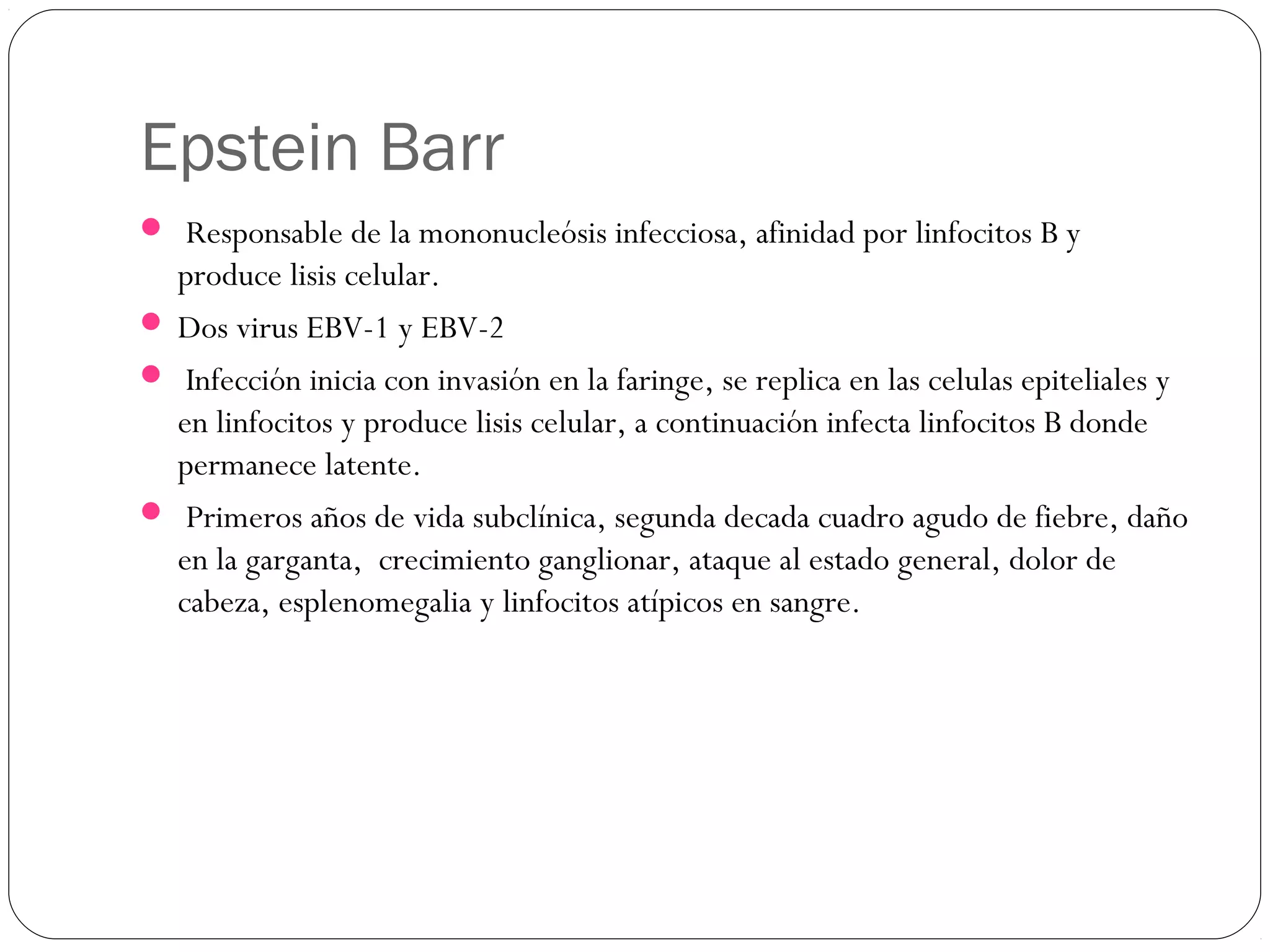 Epstein Barr
 Responsable de la mononucleósis infecciosa, afinidad por linfocitos B y
produce lisis celular.
 Dos virus EBV-1 y EBV-2
 Infección inicia con invasión en la faringe, se replica en las celulas epiteliales y
en linfocitos y produce lisis celular, a continuación infecta linfocitos B donde
permanece latente.
 Primeros años de vida subclínica, segunda decada cuadro agudo de fiebre, daño
en la garganta, crecimiento ganglionar, ataque al estado general, dolor de
cabeza, esplenomegalia y linfocitos atípicos en sangre.
 