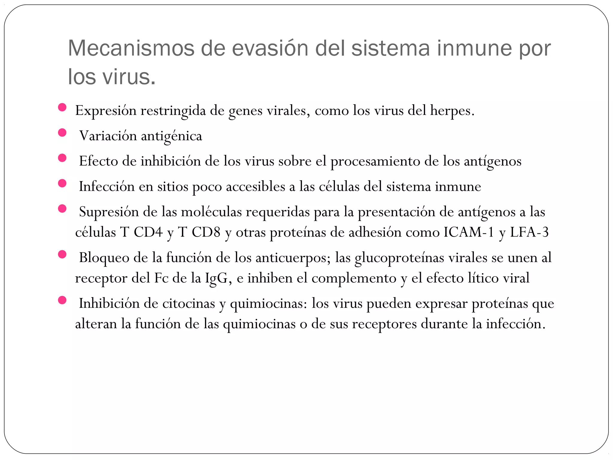 Mecanismos de evasión del sistema inmune por
los virus.
 Expresión restringida de genes virales, como los virus del herpes.
 Variación antigénica
 Efecto de inhibición de los virus sobre el procesamiento de los antígenos
 Infección en sitios poco accesibles a las células del sistema inmune
 Supresión de las moléculas requeridas para la presentación de antígenos a las
células T CD4 y T CD8 y otras proteínas de adhesión como ICAM-1 y LFA-3
 Bloqueo de la función de los anticuerpos; las glucoproteínas virales se unen al
receptor del Fc de la IgG, e inhiben el complemento y el efecto lítico viral
 Inhibición de citocinas y quimiocinas: los virus pueden expresar proteínas que
alteran la función de las quimiocinas o de sus receptores durante la infección.
 