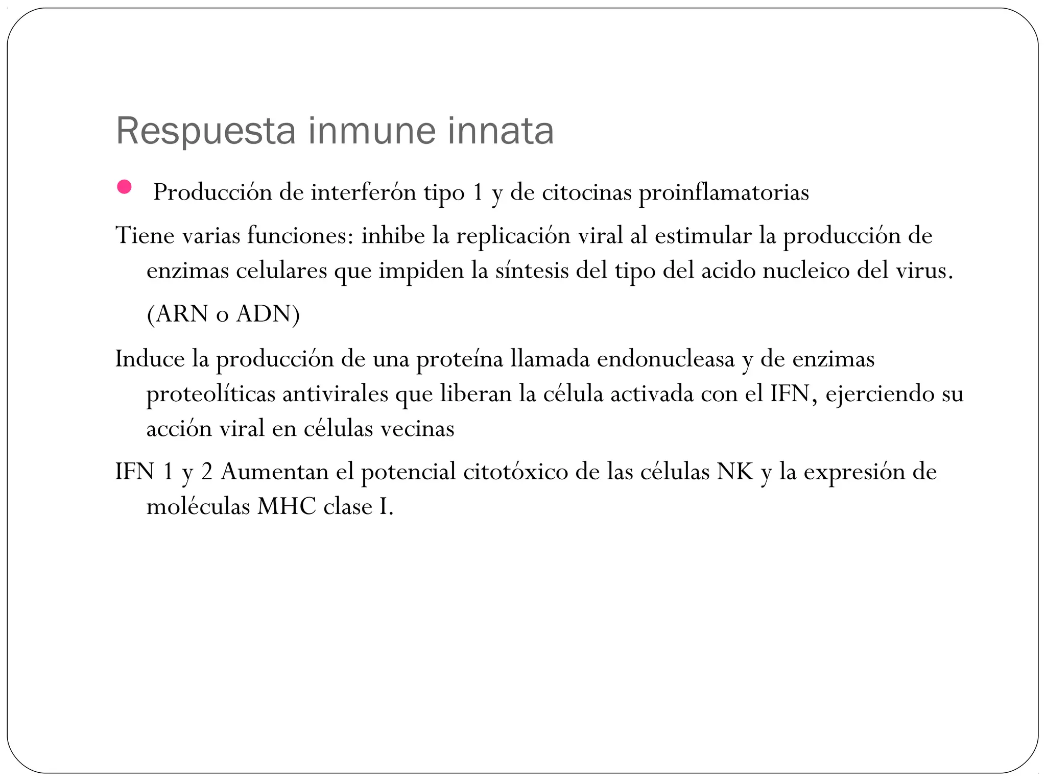 Respuesta inmune innata
 Producción de interferón tipo 1 y de citocinas proinflamatorias
Tiene varias funciones: inhibe la replicación viral al estimular la producción de
enzimas celulares que impiden la síntesis del tipo del acido nucleico del virus.
(ARN o ADN)
Induce la producción de una proteína llamada endonucleasa y de enzimas
proteolíticas antivirales que liberan la célula activada con el IFN, ejerciendo su
acción viral en células vecinas
IFN 1 y 2 Aumentan el potencial citotóxico de las células NK y la expresión de
moléculas MHC clase I.
 