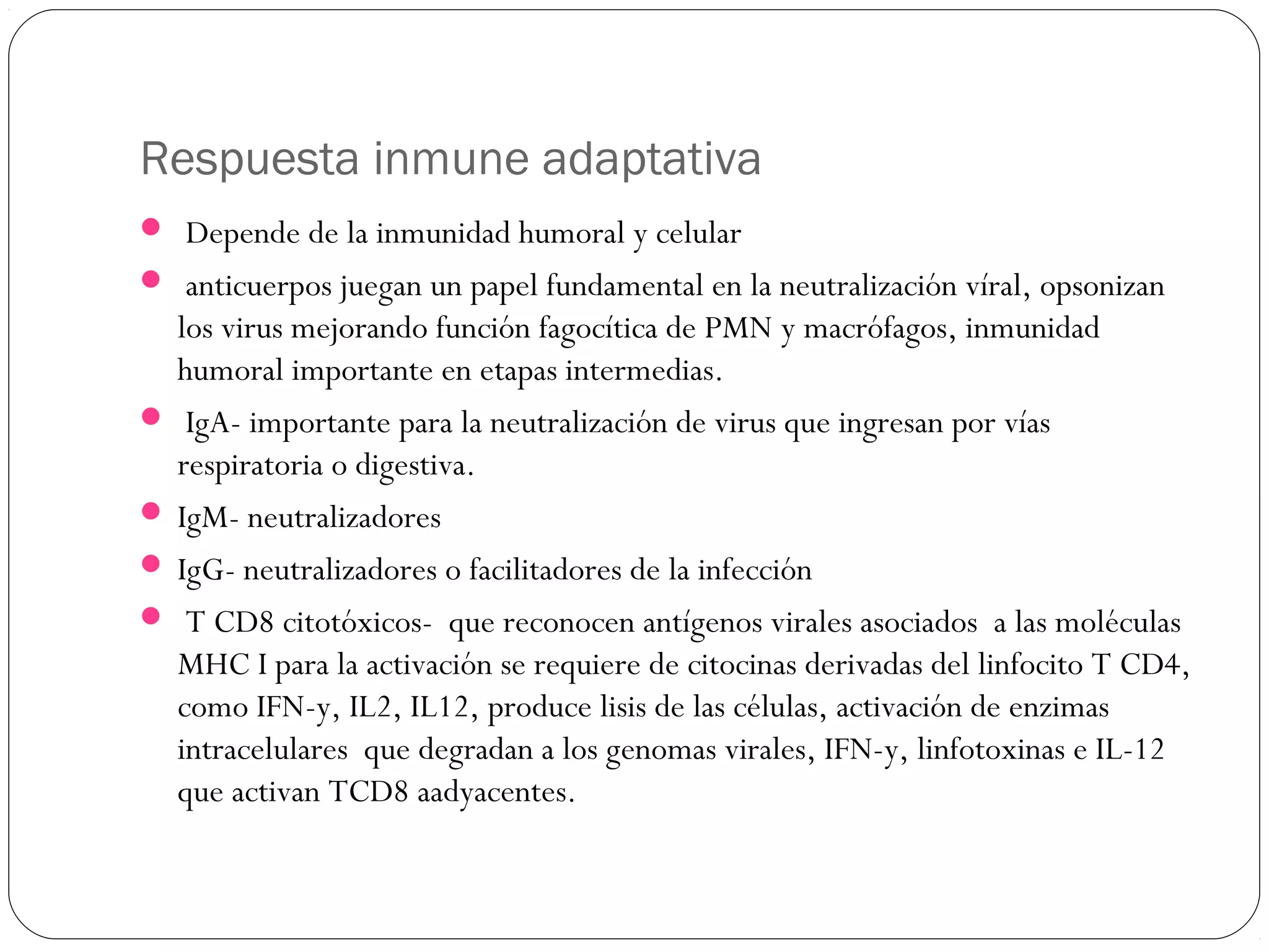 Respuesta inmune adaptativa
 Depende de la inmunidad humoral y celular
 anticuerpos juegan un papel fundamental en la neutralización víral, opsonizan
los virus mejorando función fagocítica de PMN y macrófagos, inmunidad
humoral importante en etapas intermedias.
 IgA- importante para la neutralización de virus que ingresan por vías
respiratoria o digestiva.
 IgM- neutralizadores
 IgG- neutralizadores o facilitadores de la infección
 T CD8 citotóxicos- que reconocen antígenos virales asociados a las moléculas
MHC I para la activación se requiere de citocinas derivadas del linfocito T CD4,
como IFN-y, IL2, IL12, produce lisis de las células, activación de enzimas
intracelulares que degradan a los genomas virales, IFN-y, linfotoxinas e IL-12
que activan TCD8 aadyacentes.
 