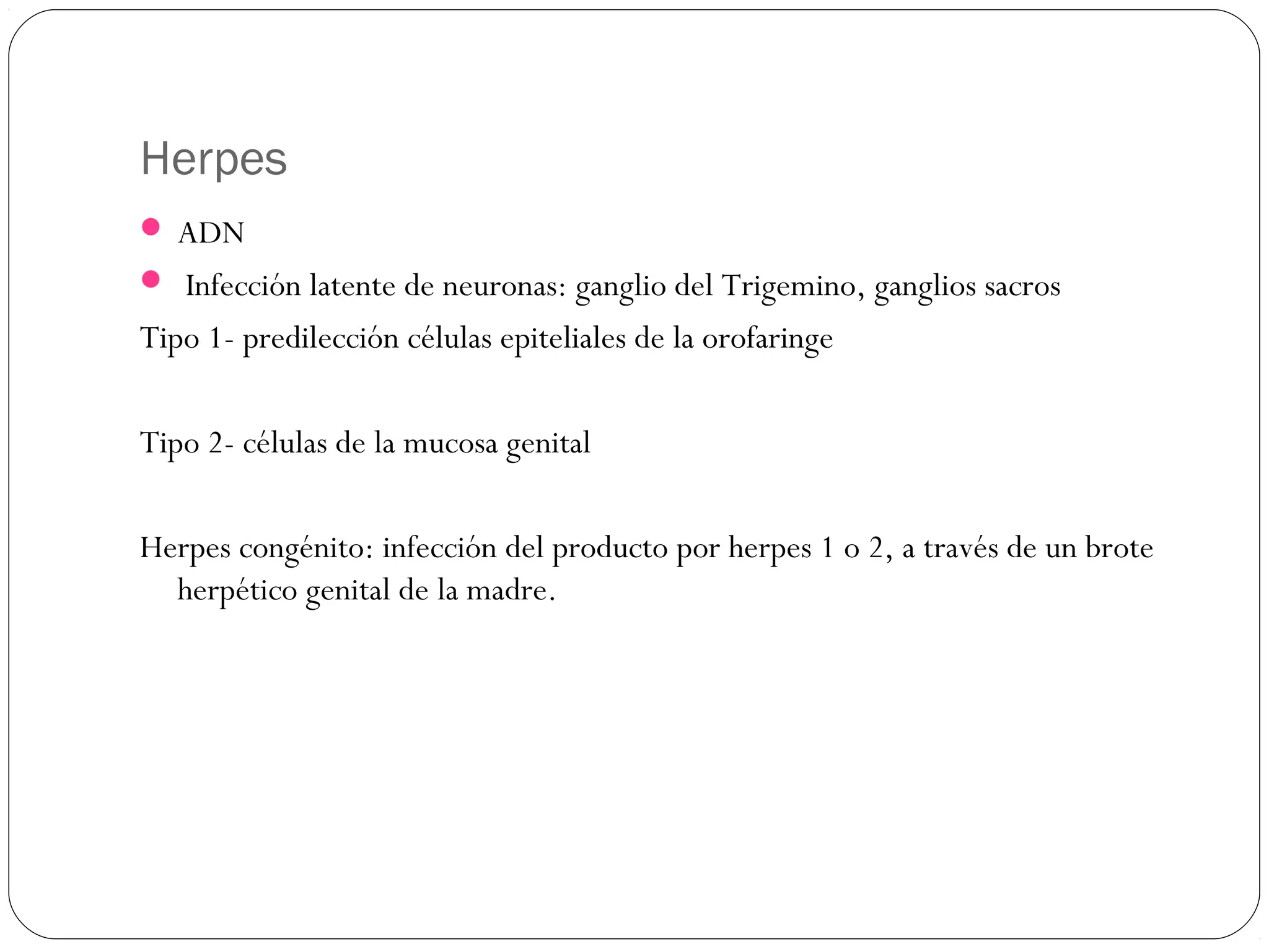 Herpes
 ADN
 Infección latente de neuronas: ganglio del Trigemino, ganglios sacros
Tipo 1- predilección células epiteliales de la orofaringe
Tipo 2- células de la mucosa genital
Herpes congénito: infección del producto por herpes 1 o 2, a través de un brote
herpético genital de la madre.
 