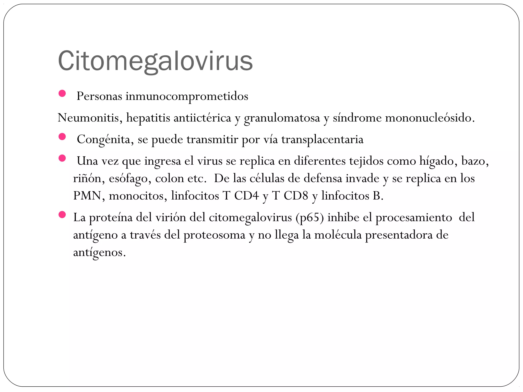 Citomegalovirus
 Personas inmunocomprometidos
Neumonitis, hepatitis antiictérica y granulomatosa y síndrome mononucleósido.
 Congénita, se puede transmitir por vía transplacentaria
 Una vez que ingresa el virus se replica en diferentes tejidos como hígado, bazo,
riñón, esófago, colon etc. De las células de defensa invade y se replica en los
PMN, monocitos, linfocitos T CD4 y T CD8 y linfocitos B.
 La proteína del virión del citomegalovirus (p65) inhibe el procesamiento del
antígeno a través del proteosoma y no llega la molécula presentadora de
antígenos.
 