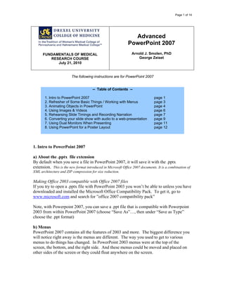 Page 1 of 14
FUNDAMENTALS OF MEDICAL
RESEARCH COURSE
July 21, 2010
Advanced
PowerPoint 2007
Arnold J. Smolen, PhD
George Zeiset
The following instructions are for PowerPoint 2007
-- Table of Contents --
1. Intro to PowerPoint 2007
2. Refresher of Some Basic Things / Working with Menus
3. Animating Objects in PowerPoint
4. Using Images & Videos
5. Rehearsing Slide Timings and Recording Narration
6. Converting your slide show with audio to a web-presentation
7. Using Dual Monitors When Presenting
8. Using PowerPoint for a Poster Layout
page 1
page 3
page 4
page 6
page 7
page 9
page 11
page 12
1. Intro to PowerPoint 2007
a) About the .pptx file extension
By default when you save a file in PowerPoint 2007, it will save it with the .pptx
extension. This is the new format introduced in Microsoft Office 2007 documents. It is a combination of
XML architecture and ZIP compression for size reduction.
Making Office 2003 compatible with Office 2007 files
If you try to open a .pptx file with PowerPoint 2003 you won’t be able to unless you have
downloaded and installed the Microsoft Office Compatibility Pack. To get it, go to
www.microsoft.com and search for ”office 2007 compatibility pack”
Note, with Powerpoint 2007, you can save a .ppt file that is compatible with Powerpoint
2003 from within PowerPoint 2007 (choose “Save As”…, then under “Save as Type”
choose the .ppt format)
b) Menus
PowerPoint 2007 contains all the features of 2003 and more. The biggest difference you
will notice right away is the menus are different. The way you used to get to various
menus to do things has changed. In PowerPoint 2003 menus were at the top of the
screen, the bottom, and the right side. And these menus could be moved and placed on
other sides of the screen or they could float anywhere on the screen.
 