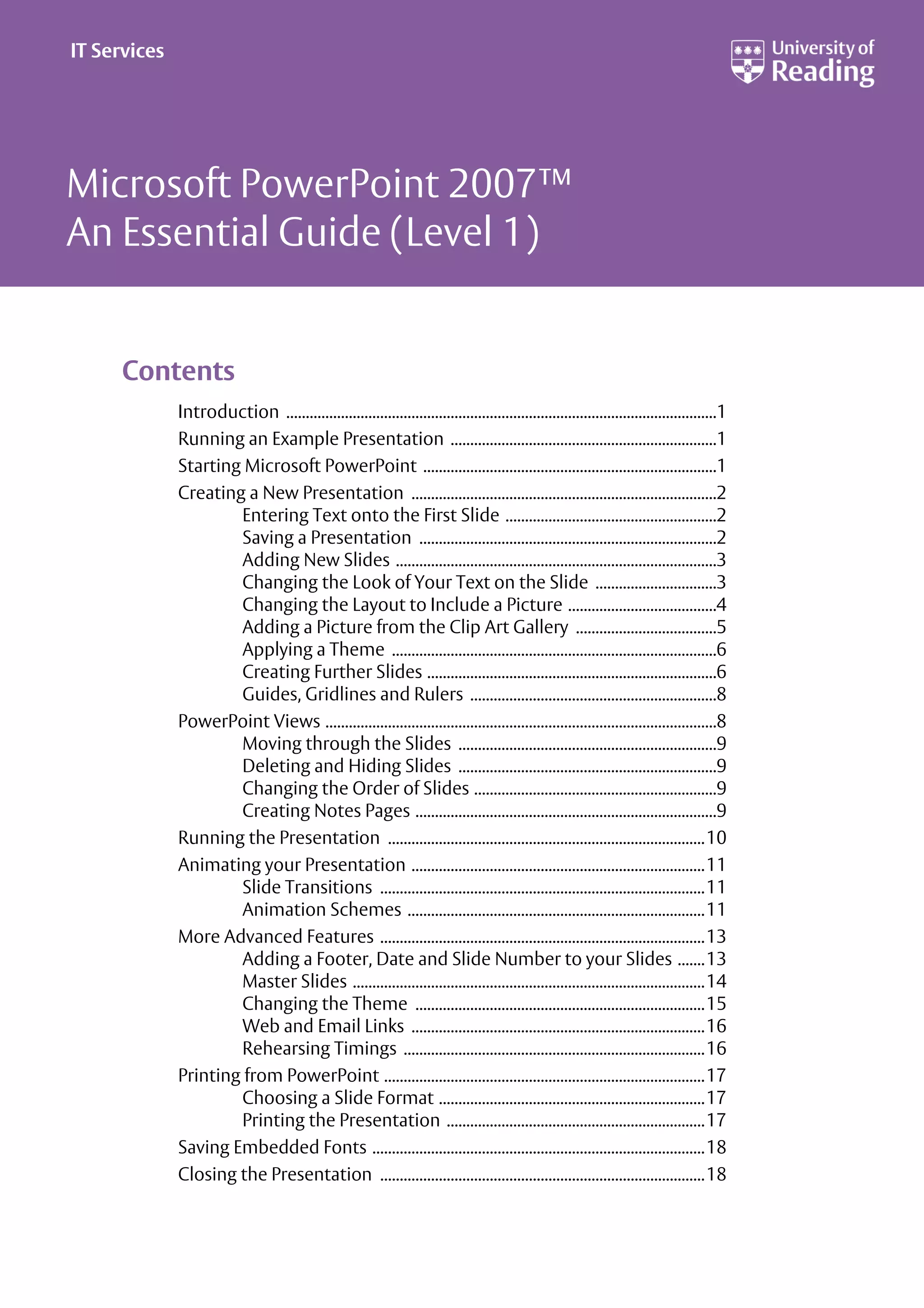 Microsoft PowerPoint 2007™
An Essential Guide (Level 1)
Contents
Introduction ..............................................................................................................1
Running an Example Presentation ....................................................................1
Starting Microsoft PowerPoint ...........................................................................1
Creating a New Presentation ..............................................................................2
Entering Text onto the First Slide ......................................................2
Saving a Presentation ............................................................................2
Adding New Slides ..................................................................................3
Changing the Look of Your Text on the Slide ...............................3
Changing the Layout to Include a Picture ......................................4
Adding a Picture from the Clip Art Gallery ....................................5
Applying a Theme ...................................................................................6
Creating Further Slides ..........................................................................6
Guides, Gridlines and Rulers ...............................................................8
PowerPoint Views ....................................................................................................8
Moving through the Slides ..................................................................9
Deleting and Hiding Slides ..................................................................9
Changing the Order of Slides ..............................................................9
Creating Notes Pages .............................................................................9
Running the Presentation .................................................................................10
Animating your Presentation ...........................................................................11
Slide Transitions ...................................................................................11
Animation Schemes ............................................................................11
More Advanced Features ...................................................................................13
Adding a Footer, Date and Slide Number to your Slides .......13
Master Slides ..........................................................................................14
Changing the Theme ..........................................................................15
Web and Email Links ...........................................................................16
Rehearsing Timings .............................................................................16
Printing from PowerPoint ..................................................................................17
Choosing a Slide Format ....................................................................17
Printing the Presentation ..................................................................17
Saving Embedded Fonts .....................................................................................18
Closing the Presentation ...................................................................................18
IT Services
 