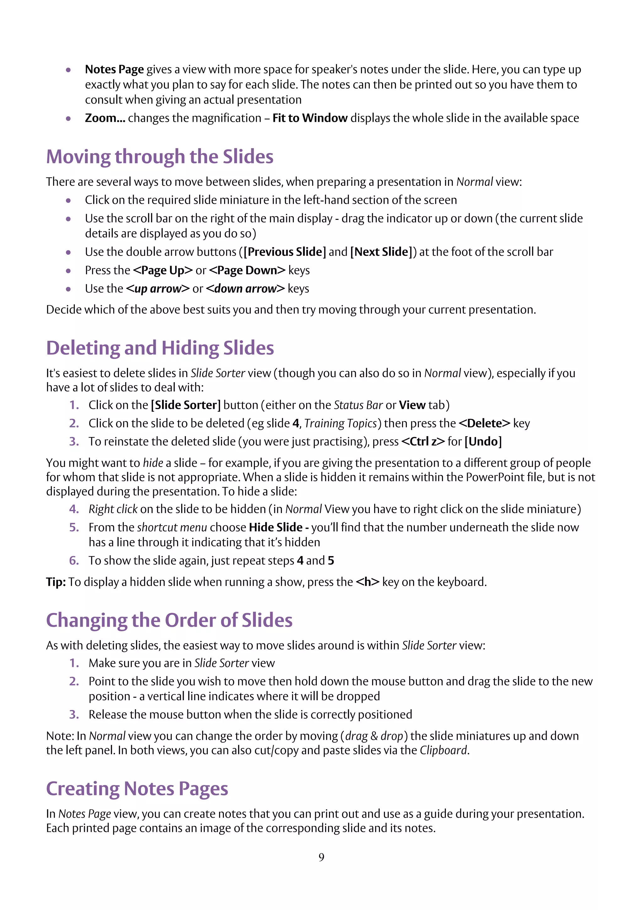 9
 Notes Page gives a view with more space for speaker's notes under the slide. Here, you can type up
exactly what you plan to say for each slide. The notes can then be printed out so you have them to
consult when giving an actual presentation
 Zoom... changes the magnification – Fit to Window displays the whole slide in the available space
Moving through the Slides
There are several ways to move between slides, when preparing a presentation in Normal view:
 Click on the required slide miniature in the left-hand section of the screen
 Use the scroll bar on the right of the main display - drag the indicator up or down (the current slide
details are displayed as you do so)
 Use the double arrow buttons ([Previous Slide] and [Next Slide]) at the foot of the scroll bar
 Press the <Page Up> or <Page Down> keys
 Use the <up arrow> or <down arrow> keys
Decide which of the above best suits you and then try moving through your current presentation.
Deleting and Hiding Slides
It's easiest to delete slides in Slide Sorter view (though you can also do so in Normal view), especially if you
have a lot of slides to deal with:
1. Click on the [Slide Sorter] button (either on the Status Bar or View tab)
2. Click on the slide to be deleted (eg slide 4, Training Topics) then press the <Delete> key
3. To reinstate the deleted slide (you were just practising), press <Ctrl z> for [Undo]
You might want to hide a slide – for example, if you are giving the presentation to a different group of people
for whom that slide is not appropriate. When a slide is hidden it remains within the PowerPoint file, but is not
displayed during the presentation. To hide a slide:
4. Right click on the slide to be hidden (in Normal View you have to right click on the slide miniature)
5. From the shortcut menu choose Hide Slide - you’ll find that the number underneath the slide now
has a line through it indicating that it’s hidden
6. To show the slide again, just repeat steps 4 and 5
Tip: To display a hidden slide when running a show, press the <h> key on the keyboard.
Changing the Order of Slides
As with deleting slides, the easiest way to move slides around is within Slide Sorter view:
1. Make sure you are in Slide Sorter view
2. Point to the slide you wish to move then hold down the mouse button and drag the slide to the new
position - a vertical line indicates where it will be dropped
3. Release the mouse button when the slide is correctly positioned
Note: In Normal view you can change the order by moving (drag & drop) the slide miniatures up and down
the left panel. In both views, you can also cut/copy and paste slides via the Clipboard.
Creating Notes Pages
In Notes Page view, you can create notes that you can print out and use as a guide during your presentation.
Each printed page contains an image of the corresponding slide and its notes.
 