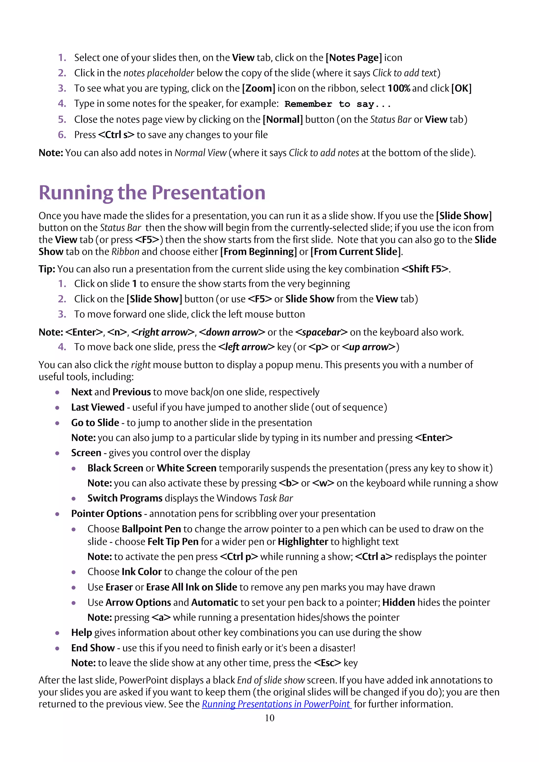 10
1. Select one of your slides then, on the View tab, click on the [Notes Page] icon
2. Click in the notes placeholder below the copy of the slide (where it says Click to add text)
3. To see what you are typing, click on the [Zoom] icon on the ribbon, select 100% and click [OK]
4. Type in some notes for the speaker, for example: Remember to say...
5. Close the notes page view by clicking on the [Normal] button (on the Status Bar or View tab)
6. Press <Ctrl s> to save any changes to your file
Note: You can also add notes in Normal View (where it says Click to add notes at the bottom of the slide).
Running the Presentation
Once you have made the slides for a presentation, you can run it as a slide show. If you use the [Slide Show]
button on the Status Bar then the show will begin from the currently-selected slide; if you use the icon from
the View tab (or press <F5>) then the show starts from the first slide. Note that you can also go to the Slide
Show tab on the Ribbon and choose either [From Beginning] or [From Current Slide].
Tip: You can also run a presentation from the current slide using the key combination <Shift F5>.
1. Click on slide 1 to ensure the show starts from the very beginning
2. Click on the [Slide Show] button (or use <F5> or Slide Show from the View tab)
3. To move forward one slide, click the left mouse button
Note: <Enter>, <n>, <right arrow>, <down arrow> or the <spacebar> on the keyboard also work.
4. To move back one slide, press the <left arrow> key (or <p> or <up arrow>)
You can also click the right mouse button to display a popup menu. This presents you with a number of
useful tools, including:
 Next and Previous to move back/on one slide, respectively
 Last Viewed - useful if you have jumped to another slide (out of sequence)
 Go to Slide - to jump to another slide in the presentation
Note: you can also jump to a particular slide by typing in its number and pressing <Enter>
 Screen - gives you control over the display
 Black Screen or White Screen temporarily suspends the presentation (press any key to show it)
Note: you can also activate these by pressing <b> or <w> on the keyboard while running a show
 Switch Programs displays the Windows Task Bar
 Pointer Options - annotation pens for scribbling over your presentation
 Choose Ballpoint Pen to change the arrow pointer to a pen which can be used to draw on the
slide - choose Felt Tip Pen for a wider pen or Highlighter to highlight text
Note: to activate the pen press <Ctrl p> while running a show; <Ctrl a> redisplays the pointer
 Choose Ink Color to change the colour of the pen
 Use Eraser or Erase All Ink on Slide to remove any pen marks you may have drawn
 Use Arrow Options and Automatic to set your pen back to a pointer; Hidden hides the pointer
Note: pressing <a> while running a presentation hides/shows the pointer
 Help gives information about other key combinations you can use during the show
 End Show - use this if you need to finish early or it's been a disaster!
Note: to leave the slide show at any other time, press the <Esc> key
After the last slide, PowerPoint displays a black End of slide show screen. If you have added ink annotations to
your slides you are asked if you want to keep them (the original slides will be changed if you do); you are then
returned to the previous view. See the Running Presentations in PowerPoint for further information.
 