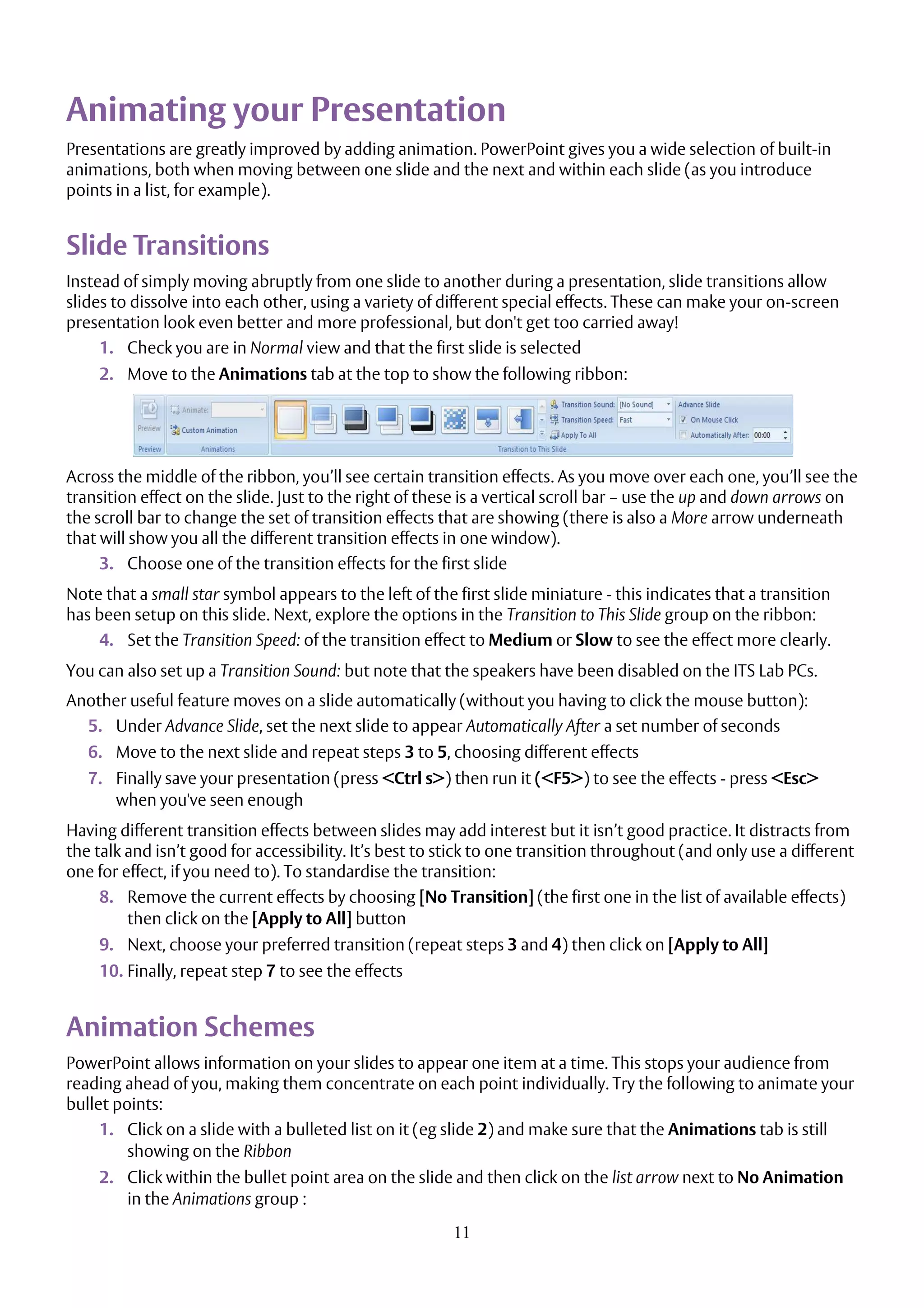 11
Animating your Presentation
Presentations are greatly improved by adding animation. PowerPoint gives you a wide selection of built-in
animations, both when moving between one slide and the next and within each slide (as you introduce
points in a list, for example).
Slide Transitions
Instead of simply moving abruptly from one slide to another during a presentation, slide transitions allow
slides to dissolve into each other, using a variety of different special effects. These can make your on-screen
presentation look even better and more professional, but don't get too carried away!
1. Check you are in Normal view and that the first slide is selected
2. Move to the Animations tab at the top to show the following ribbon:
Across the middle of the ribbon, you’ll see certain transition effects. As you move over each one, you’ll see the
transition effect on the slide. Just to the right of these is a vertical scroll bar – use the up and down arrows on
the scroll bar to change the set of transition effects that are showing (there is also a More arrow underneath
that will show you all the different transition effects in one window).
3. Choose one of the transition effects for the first slide
Note that a small star symbol appears to the left of the first slide miniature - this indicates that a transition
has been setup on this slide. Next, explore the options in the Transition to This Slide group on the ribbon:
4. Set the Transition Speed: of the transition effect to Medium or Slow to see the effect more clearly.
You can also set up a Transition Sound: but note that the speakers have been disabled on the ITS Lab PCs.
Another useful feature moves on a slide automatically (without you having to click the mouse button):
5. Under Advance Slide, set the next slide to appear Automatically After a set number of seconds
6. Move to the next slide and repeat steps 3 to 5, choosing different effects
7. Finally save your presentation (press <Ctrl s>) then run it (<F5>) to see the effects - press <Esc>
when you've seen enough
Having different transition effects between slides may add interest but it isn’t good practice. It distracts from
the talk and isn’t good for accessibility. It’s best to stick to one transition throughout (and only use a different
one for effect, if you need to). To standardise the transition:
8. Remove the current effects by choosing [No Transition] (the first one in the list of available effects)
then click on the [Apply to All] button
9. Next, choose your preferred transition (repeat steps 3 and 4) then click on [Apply to All]
10. Finally, repeat step 7 to see the effects
Animation Schemes
PowerPoint allows information on your slides to appear one item at a time. This stops your audience from
reading ahead of you, making them concentrate on each point individually. Try the following to animate your
bullet points:
1. Click on a slide with a bulleted list on it (eg slide 2) and make sure that the Animations tab is still
showing on the Ribbon
2. Click within the bullet point area on the slide and then click on the list arrow next to No Animation
in the Animations group :
 