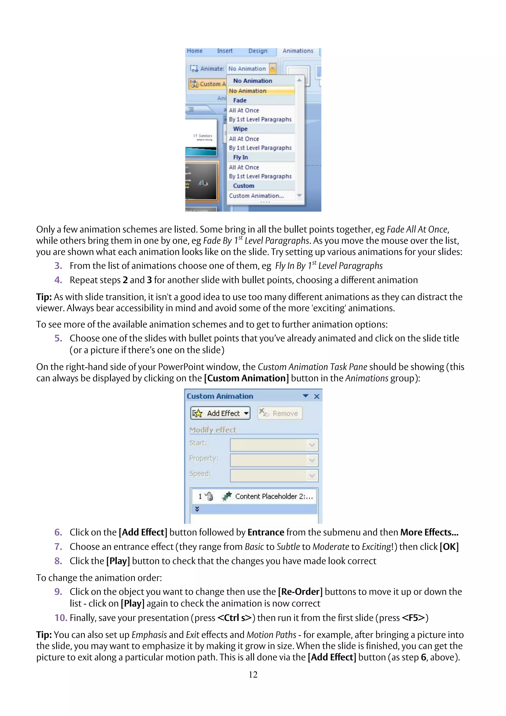 12
Only a few animation schemes are listed. Some bring in all the bullet points together, eg Fade All At Once,
while others bring them in one by one, eg Fade By 1st
Level Paragraphs. As you move the mouse over the list,
you are shown what each animation looks like on the slide. Try setting up various animations for your slides:
3. From the list of animations choose one of them, eg Fly In By 1st
Level Paragraphs
4. Repeat steps 2 and 3 for another slide with bullet points, choosing a different animation
Tip: As with slide transition, it isn't a good idea to use too many different animations as they can distract the
viewer. Always bear accessibility in mind and avoid some of the more 'exciting' animations.
To see more of the available animation schemes and to get to further animation options:
5. Choose one of the slides with bullet points that you’ve already animated and click on the slide title
(or a picture if there’s one on the slide)
On the right-hand side of your PowerPoint window, the Custom Animation Task Pane should be showing (this
can always be displayed by clicking on the [Custom Animation] button in the Animations group):
6. Click on the [Add Effect] button followed by Entrance from the submenu and then More Effects...
7. Choose an entrance effect (they range from Basic to Subtle to Moderate to Exciting!) then click [OK]
8. Click the [Play] button to check that the changes you have made look correct
To change the animation order:
9. Click on the object you want to change then use the [Re-Order] buttons to move it up or down the
list - click on [Play] again to check the animation is now correct
10. Finally, save your presentation (press <Ctrl s>) then run it from the first slide (press <F5>)
Tip: You can also set up Emphasis and Exit effects and Motion Paths - for example, after bringing a picture into
the slide, you may want to emphasize it by making it grow in size. When the slide is finished, you can get the
picture to exit along a particular motion path. This is all done via the [Add Effect] button (as step 6, above).
 