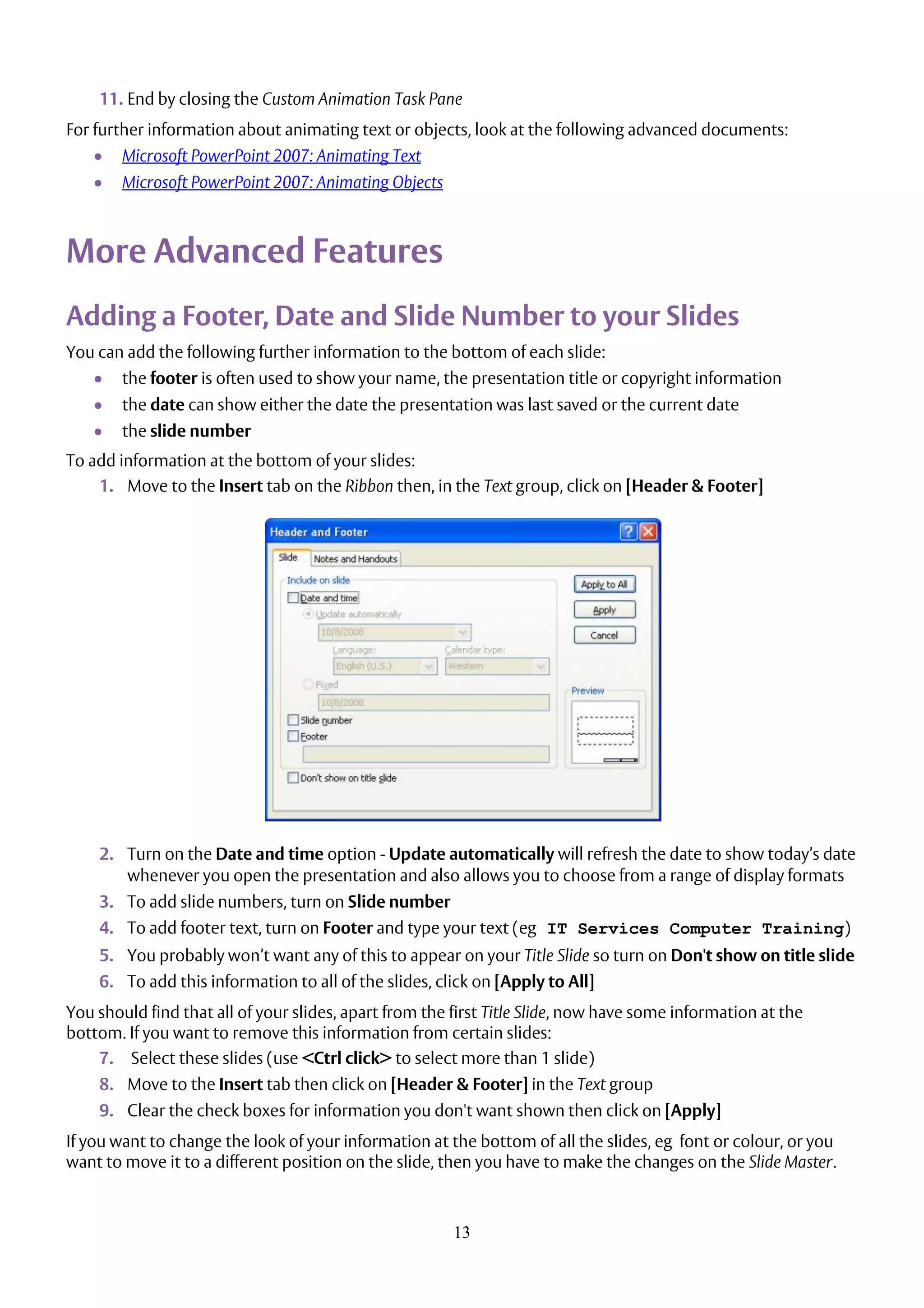 13
11. End by closing the Custom Animation Task Pane
For further information about animating text or objects, look at the following advanced documents:
 Microsoft PowerPoint 2007: Animating Text
 Microsoft PowerPoint 2007: Animating Objects
More Advanced Features
Adding a Footer, Date and Slide Number to your Slides
You can add the following further information to the bottom of each slide:
 the footer is often used to show your name, the presentation title or copyright information
 the date can show either the date the presentation was last saved or the current date
 the slide number
To add information at the bottom of your slides:
1. Move to the Insert tab on the Ribbon then, in the Text group, click on [Header & Footer]
2. Turn on the Date and time option - Update automatically will refresh the date to show today’s date
whenever you open the presentation and also allows you to choose from a range of display formats
3. To add slide numbers, turn on Slide number
4. To add footer text, turn on Footer and type your text (eg IT Services Computer Training)
5. You probably won’t want any of this to appear on your Title Slide so turn on Don't show on title slide
6. To add this information to all of the slides, click on [Apply to All]
You should find that all of your slides, apart from the first Title Slide, now have some information at the
bottom. If you want to remove this information from certain slides:
7. Select these slides (use <Ctrl click> to select more than 1 slide)
8. Move to the Insert tab then click on [Header & Footer] in the Text group
9. Clear the check boxes for information you don't want shown then click on [Apply]
If you want to change the look of your information at the bottom of all the slides, eg font or colour, or you
want to move it to a different position on the slide, then you have to make the changes on the Slide Master.
 