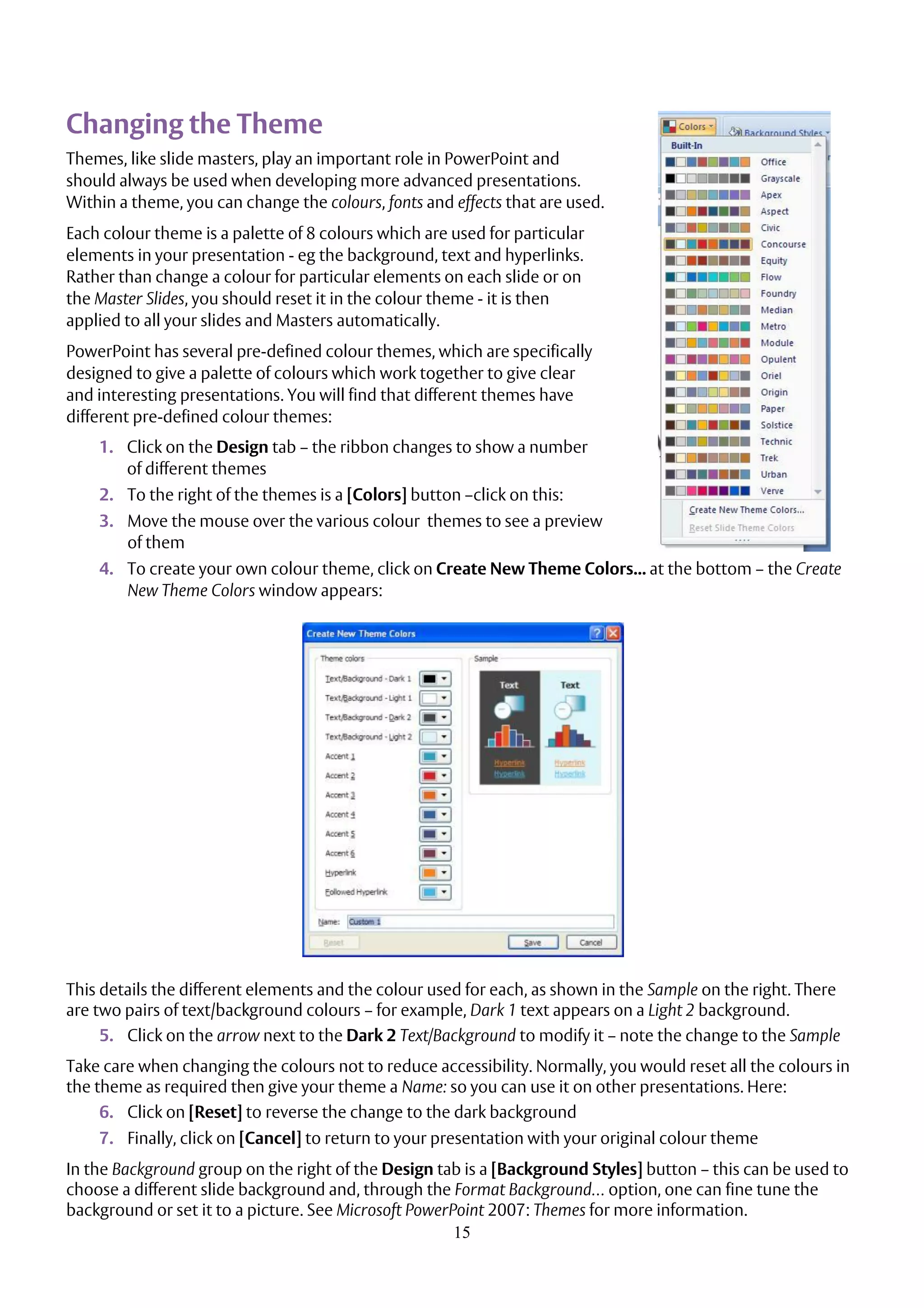 15
Changing the Theme
Themes, like slide masters, play an important role in PowerPoint and
should always be used when developing more advanced presentations.
Within a theme, you can change the colours, fonts and effects that are used.
Each colour theme is a palette of 8 colours which are used for particular
elements in your presentation - eg the background, text and hyperlinks.
Rather than change a colour for particular elements on each slide or on
the Master Slides, you should reset it in the colour theme - it is then
applied to all your slides and Masters automatically.
PowerPoint has several pre-defined colour themes, which are specifically
designed to give a palette of colours which work together to give clear
and interesting presentations. You will find that different themes have
different pre-defined colour themes:
1. Click on the Design tab – the ribbon changes to show a number
of different themes
2. To the right of the themes is a [Colors] button –click on this:
3. Move the mouse over the various colour themes to see a preview
of them
4. To create your own colour theme, click on Create New Theme Colors... at the bottom – the Create
New Theme Colors window appears:
This details the different elements and the colour used for each, as shown in the Sample on the right. There
are two pairs of text/background colours – for example, Dark 1 text appears on a Light 2 background.
5. Click on the arrow next to the Dark 2 Text/Background to modify it – note the change to the Sample
Take care when changing the colours not to reduce accessibility. Normally, you would reset all the colours in
the theme as required then give your theme a Name: so you can use it on other presentations. Here:
6. Click on [Reset] to reverse the change to the dark background
7. Finally, click on [Cancel] to return to your presentation with your original colour theme
In the Background group on the right of the Design tab is a [Background Styles] button – this can be used to
choose a different slide background and, through the Format Background… option, one can fine tune the
background or set it to a picture. See Microsoft PowerPoint 2007: Themes for more information.
 