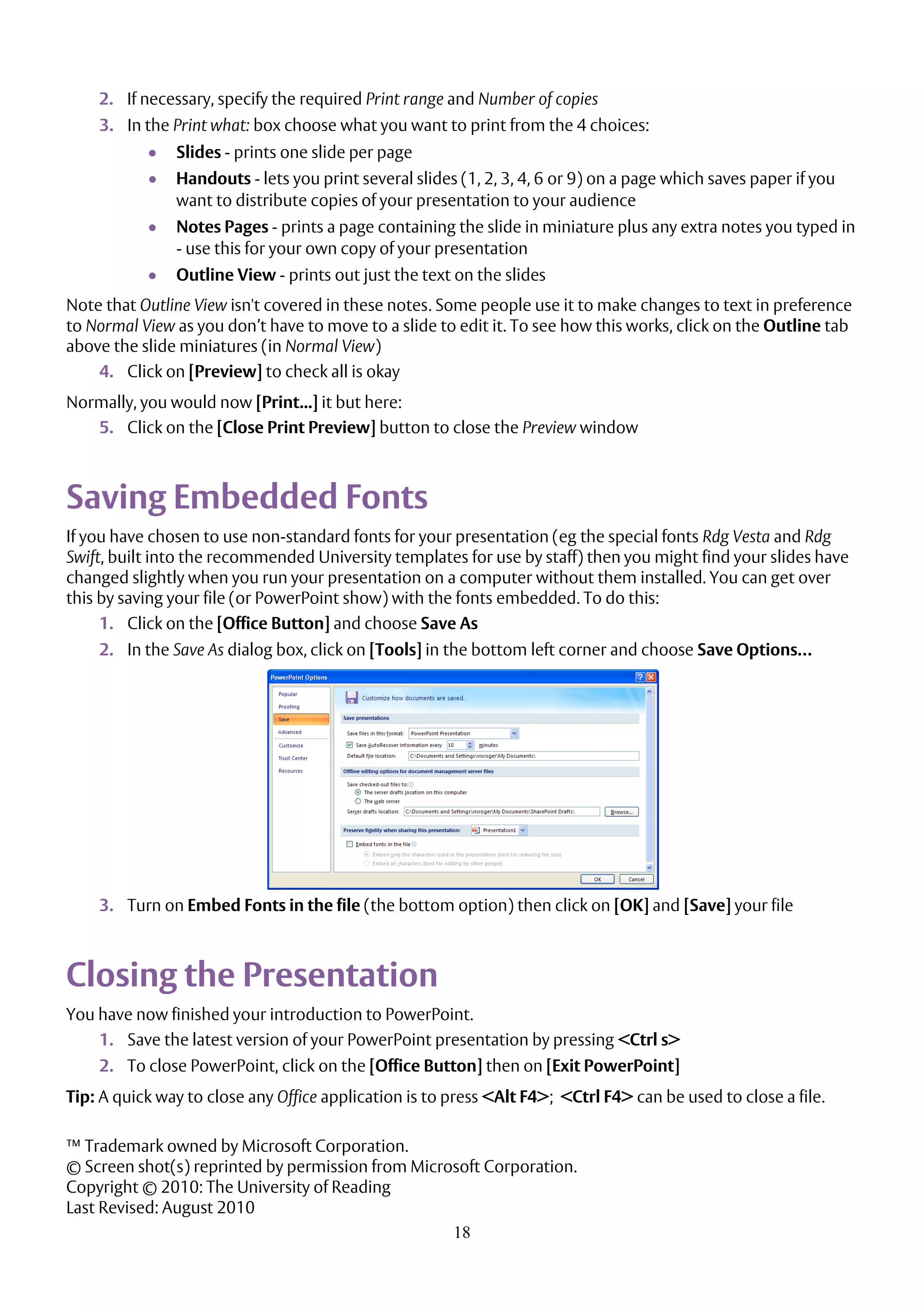 18
2. If necessary, specify the required Print range and Number of copies
3. In the Print what: box choose what you want to print from the 4 choices:
 Slides - prints one slide per page
 Handouts - lets you print several slides (1, 2, 3, 4, 6 or 9) on a page which saves paper if you
want to distribute copies of your presentation to your audience
 Notes Pages - prints a page containing the slide in miniature plus any extra notes you typed in
- use this for your own copy of your presentation
 Outline View - prints out just the text on the slides
Note that Outline View isn't covered in these notes. Some people use it to make changes to text in preference
to Normal View as you don’t have to move to a slide to edit it. To see how this works, click on the Outline tab
above the slide miniatures (in Normal View)
4. Click on [Preview] to check all is okay
Normally, you would now [Print...] it but here:
5. Click on the [Close Print Preview] button to close the Preview window
Saving Embedded Fonts
If you have chosen to use non-standard fonts for your presentation (eg the special fonts Rdg Vesta and Rdg
Swift, built into the recommended University templates for use by staff) then you might find your slides have
changed slightly when you run your presentation on a computer without them installed. You can get over
this by saving your file (or PowerPoint show) with the fonts embedded. To do this:
1. Click on the [Office Button] and choose Save As
2. In the Save As dialog box, click on [Tools] in the bottom left corner and choose Save Options…
3. Turn on Embed Fonts in the file (the bottom option) then click on [OK] and [Save] your file
Closing the Presentation
You have now finished your introduction to PowerPoint.
1. Save the latest version of your PowerPoint presentation by pressing <Ctrl s>
2. To close PowerPoint, click on the [Office Button] then on [Exit PowerPoint]
Tip: A quick way to close any Office application is to press <Alt F4>; <Ctrl F4> can be used to close a file.
™ Trademark owned by Microsoft Corporation.
© Screen shot(s) reprinted by permission from Microsoft Corporation.
Copyright © 2010: The University of Reading
Last Revised: August 2010
 