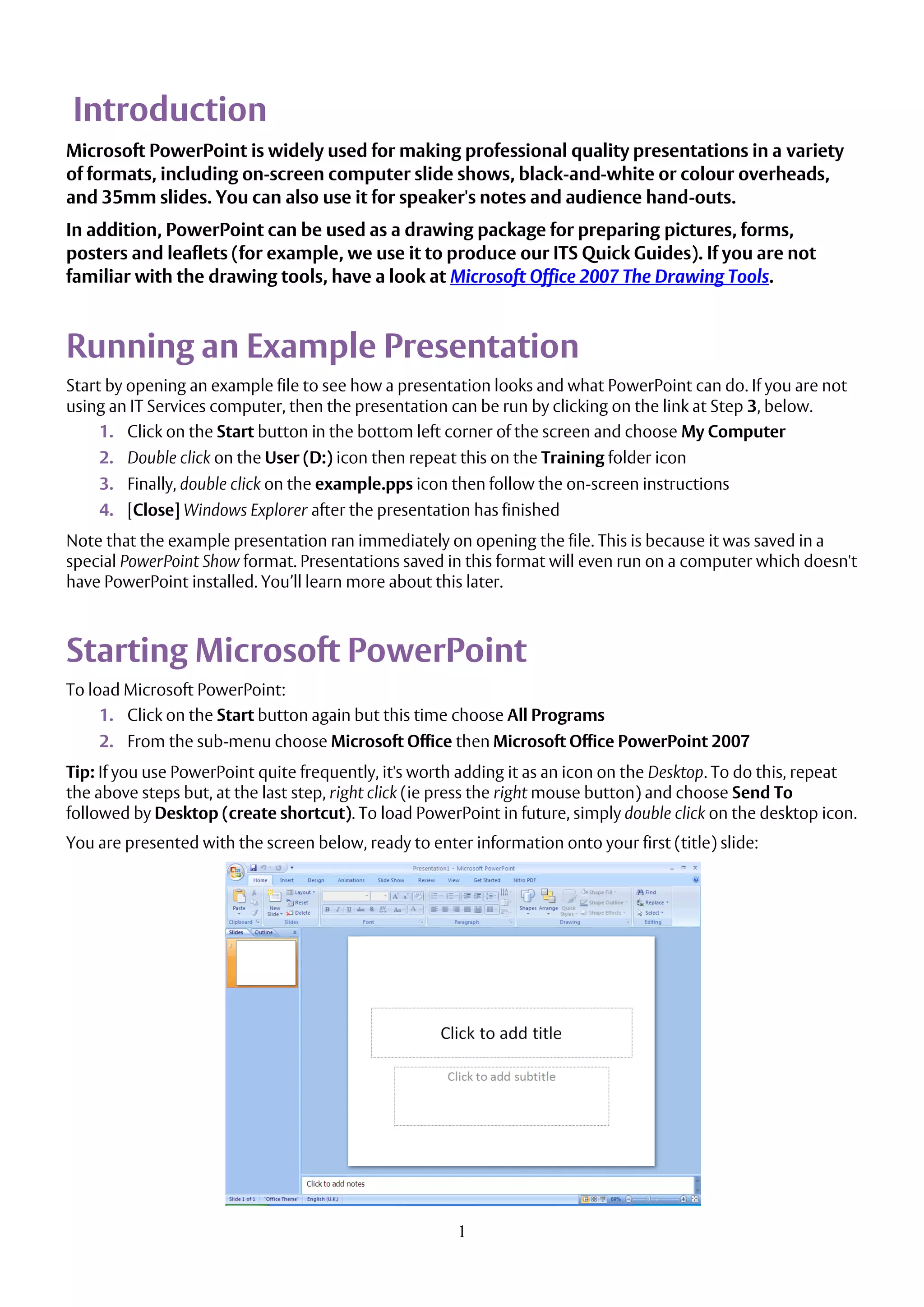 1
Introduction
Microsoft PowerPoint is widely used for making professional quality presentations in a variety
of formats, including on-screen computer slide shows, black-and-white or colour overheads,
and 35mm slides. You can also use it for speaker's notes and audience hand-outs.
In addition, PowerPoint can be used as a drawing package for preparing pictures, forms,
posters and leaflets (for example, we use it to produce our ITS Quick Guides). If you are not
familiar with the drawing tools, have a look at Microsoft Office 2007 The Drawing Tools.
Running an Example Presentation
Start by opening an example file to see how a presentation looks and what PowerPoint can do. If you are not
using an IT Services computer, then the presentation can be run by clicking on the link at Step 3, below.
1. Click on the Start button in the bottom left corner of the screen and choose My Computer
2. Double click on the User (D:) icon then repeat this on the Training folder icon
3. Finally, double click on the example.pps icon then follow the on-screen instructions
4. [Close] Windows Explorer after the presentation has finished
Note that the example presentation ran immediately on opening the file. This is because it was saved in a
special PowerPoint Show format. Presentations saved in this format will even run on a computer which doesn't
have PowerPoint installed. You’ll learn more about this later.
Starting Microsoft PowerPoint
To load Microsoft PowerPoint:
1. Click on the Start button again but this time choose All Programs
2. From the sub-menu choose Microsoft Office then Microsoft Office PowerPoint 2007
Tip: If you use PowerPoint quite frequently, it's worth adding it as an icon on the Desktop. To do this, repeat
the above steps but, at the last step, right click (ie press the right mouse button) and choose Send To
followed by Desktop (create shortcut). To load PowerPoint in future, simply double click on the desktop icon.
You are presented with the screen below, ready to enter information onto your first (title) slide:
 