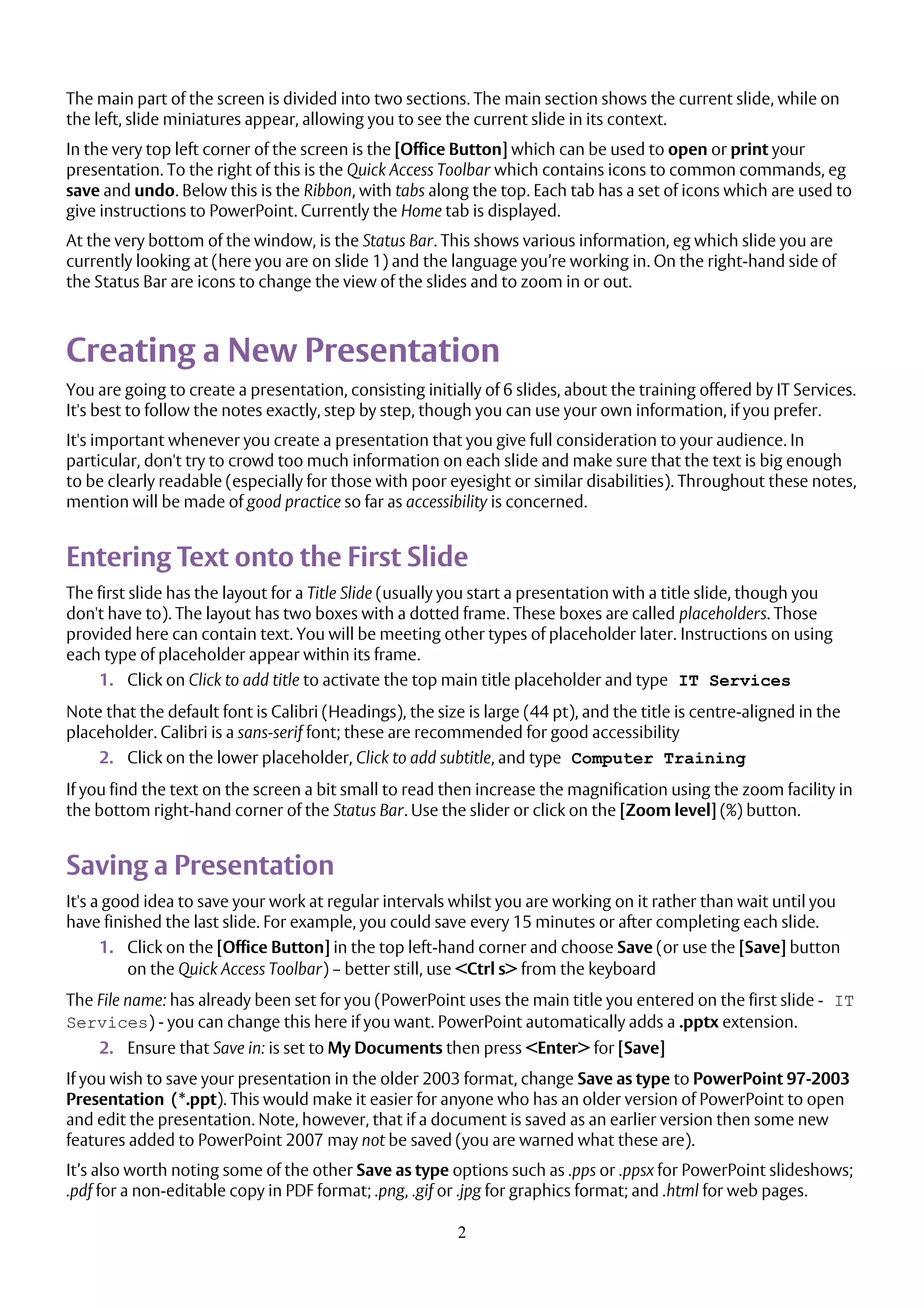 2
The main part of the screen is divided into two sections. The main section shows the current slide, while on
the left, slide miniatures appear, allowing you to see the current slide in its context.
In the very top left corner of the screen is the [Office Button] which can be used to open or print your
presentation. To the right of this is the Quick Access Toolbar which contains icons to common commands, eg
save and undo. Below this is the Ribbon, with tabs along the top. Each tab has a set of icons which are used to
give instructions to PowerPoint. Currently the Home tab is displayed.
At the very bottom of the window, is the Status Bar. This shows various information, eg which slide you are
currently looking at (here you are on slide 1) and the language you’re working in. On the right-hand side of
the Status Bar are icons to change the view of the slides and to zoom in or out.
Creating a New Presentation
You are going to create a presentation, consisting initially of 6 slides, about the training offered by IT Services.
It's best to follow the notes exactly, step by step, though you can use your own information, if you prefer.
It's important whenever you create a presentation that you give full consideration to your audience. In
particular, don't try to crowd too much information on each slide and make sure that the text is big enough
to be clearly readable (especially for those with poor eyesight or similar disabilities). Throughout these notes,
mention will be made of good practice so far as accessibility is concerned.
Entering Text onto the First Slide
The first slide has the layout for a Title Slide (usually you start a presentation with a title slide, though you
don't have to). The layout has two boxes with a dotted frame. These boxes are called placeholders. Those
provided here can contain text. You will be meeting other types of placeholder later. Instructions on using
each type of placeholder appear within its frame.
1. Click on Click to add title to activate the top main title placeholder and type IT Services
Note that the default font is Calibri (Headings), the size is large (44 pt), and the title is centre-aligned in the
placeholder. Calibri is a sans-serif font; these are recommended for good accessibility
2. Click on the lower placeholder, Click to add subtitle, and type Computer Training
If you find the text on the screen a bit small to read then increase the magnification using the zoom facility in
the bottom right-hand corner of the Status Bar. Use the slider or click on the [Zoom level] (%) button.
Saving a Presentation
It's a good idea to save your work at regular intervals whilst you are working on it rather than wait until you
have finished the last slide. For example, you could save every 15 minutes or after completing each slide.
1. Click on the [Office Button] in the top left-hand corner and choose Save (or use the [Save] button
on the Quick Access Toolbar) – better still, use <Ctrl s> from the keyboard
The File name: has already been set for you (PowerPoint uses the main title you entered on the first slide - IT
Services) - you can change this here if you want. PowerPoint automatically adds a .pptx extension.
2. Ensure that Save in: is set to My Documents then press <Enter> for [Save]
If you wish to save your presentation in the older 2003 format, change Save as type to PowerPoint 97-2003
Presentation (*.ppt). This would make it easier for anyone who has an older version of PowerPoint to open
and edit the presentation. Note, however, that if a document is saved as an earlier version then some new
features added to PowerPoint 2007 may not be saved (you are warned what these are).
It’s also worth noting some of the other Save as type options such as .pps or .ppsx for PowerPoint slideshows;
.pdf for a non-editable copy in PDF format; .png, .gif or .jpg for graphics format; and .html for web pages.
 