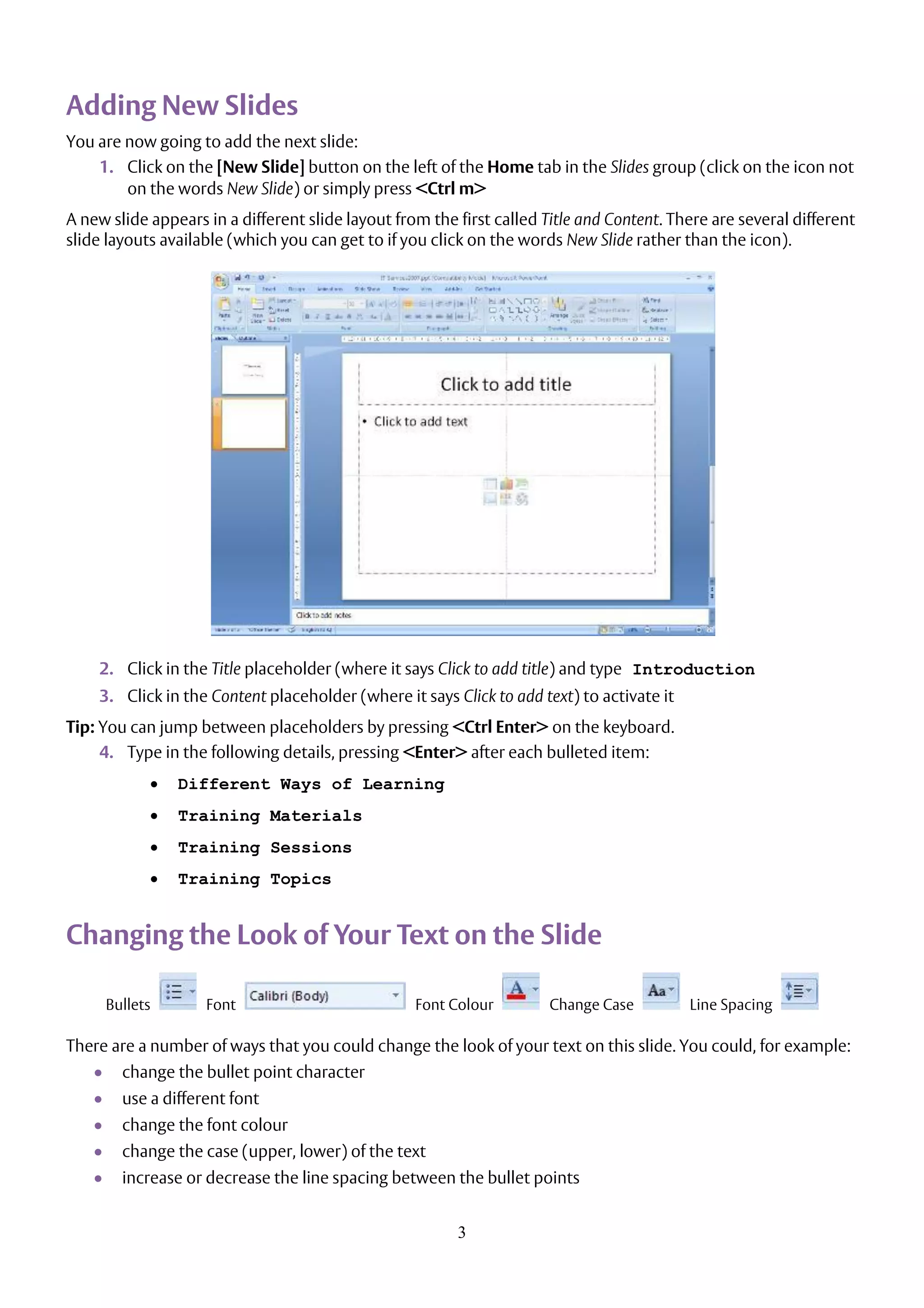 3
Adding New Slides
You are now going to add the next slide:
1. Click on the [New Slide] button on the left of the Home tab in the Slides group (click on the icon not
on the words New Slide) or simply press <Ctrl m>
A new slide appears in a different slide layout from the first called Title and Content. There are several different
slide layouts available (which you can get to if you click on the words New Slide rather than the icon).
2. Click in the Title placeholder (where it says Click to add title) and type Introduction
3. Click in the Content placeholder (where it says Click to add text) to activate it
Tip: You can jump between placeholders by pressing <Ctrl Enter> on the keyboard.
4. Type in the following details, pressing <Enter> after each bulleted item:
 Different Ways of Learning
 Training Materials
 Training Sessions
 Training Topics
Changing the Look of Your Text on the Slide
Bullets Font Font Colour Change Case Line Spacing
There are a number of ways that you could change the look of your text on this slide. You could, for example:
 change the bullet point character
 use a different font
 change the font colour
 change the case (upper, lower) of the text
 increase or decrease the line spacing between the bullet points
 