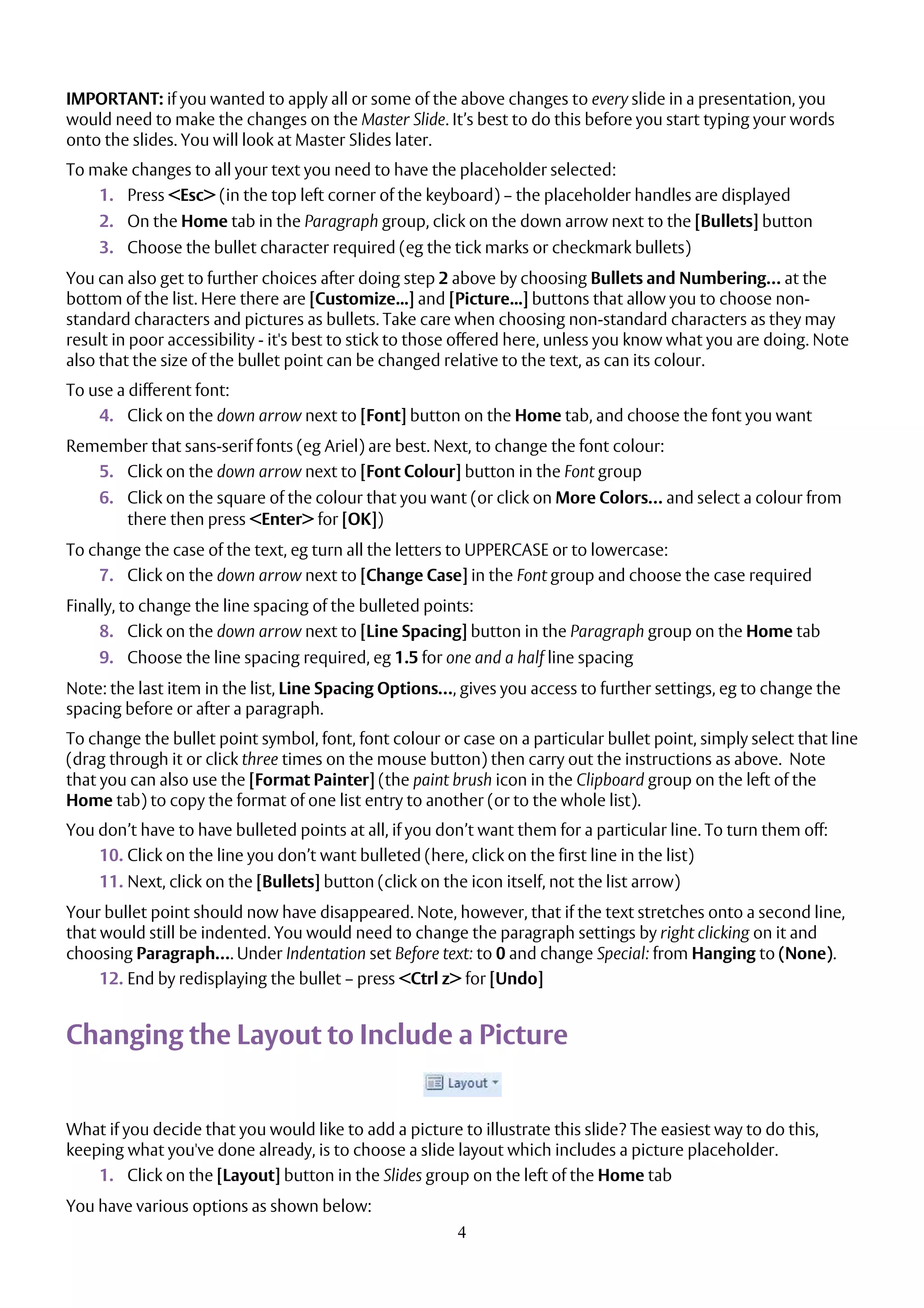 4
IMPORTANT: if you wanted to apply all or some of the above changes to every slide in a presentation, you
would need to make the changes on the Master Slide. It’s best to do this before you start typing your words
onto the slides. You will look at Master Slides later.
To make changes to all your text you need to have the placeholder selected:
1. Press <Esc> (in the top left corner of the keyboard) – the placeholder handles are displayed
2. On the Home tab in the Paragraph group, click on the down arrow next to the [Bullets] button
3. Choose the bullet character required (eg the tick marks or checkmark bullets)
You can also get to further choices after doing step 2 above by choosing Bullets and Numbering… at the
bottom of the list. Here there are [Customize...] and [Picture...] buttons that allow you to choose non-
standard characters and pictures as bullets. Take care when choosing non-standard characters as they may
result in poor accessibility - it's best to stick to those offered here, unless you know what you are doing. Note
also that the size of the bullet point can be changed relative to the text, as can its colour.
To use a different font:
4. Click on the down arrow next to [Font] button on the Home tab, and choose the font you want
Remember that sans-serif fonts (eg Ariel) are best. Next, to change the font colour:
5. Click on the down arrow next to [Font Colour] button in the Font group
6. Click on the square of the colour that you want (or click on More Colors… and select a colour from
there then press <Enter> for [OK])
To change the case of the text, eg turn all the letters to UPPERCASE or to lowercase:
7. Click on the down arrow next to [Change Case] in the Font group and choose the case required
Finally, to change the line spacing of the bulleted points:
8. Click on the down arrow next to [Line Spacing] button in the Paragraph group on the Home tab
9. Choose the line spacing required, eg 1.5 for one and a half line spacing
Note: the last item in the list, Line Spacing Options…, gives you access to further settings, eg to change the
spacing before or after a paragraph.
To change the bullet point symbol, font, font colour or case on a particular bullet point, simply select that line
(drag through it or click three times on the mouse button) then carry out the instructions as above. Note
that you can also use the [Format Painter] (the paint brush icon in the Clipboard group on the left of the
Home tab) to copy the format of one list entry to another (or to the whole list).
You don’t have to have bulleted points at all, if you don’t want them for a particular line. To turn them off:
10. Click on the line you don’t want bulleted (here, click on the first line in the list)
11. Next, click on the [Bullets] button (click on the icon itself, not the list arrow)
Your bullet point should now have disappeared. Note, however, that if the text stretches onto a second line,
that would still be indented. You would need to change the paragraph settings by right clicking on it and
choosing Paragraph…. Under Indentation set Before text: to 0 and change Special: from Hanging to (None).
12. End by redisplaying the bullet – press <Ctrl z> for [Undo]
Changing the Layout to Include a Picture
What if you decide that you would like to add a picture to illustrate this slide? The easiest way to do this,
keeping what you've done already, is to choose a slide layout which includes a picture placeholder.
1. Click on the [Layout] button in the Slides group on the left of the Home tab
You have various options as shown below:
 