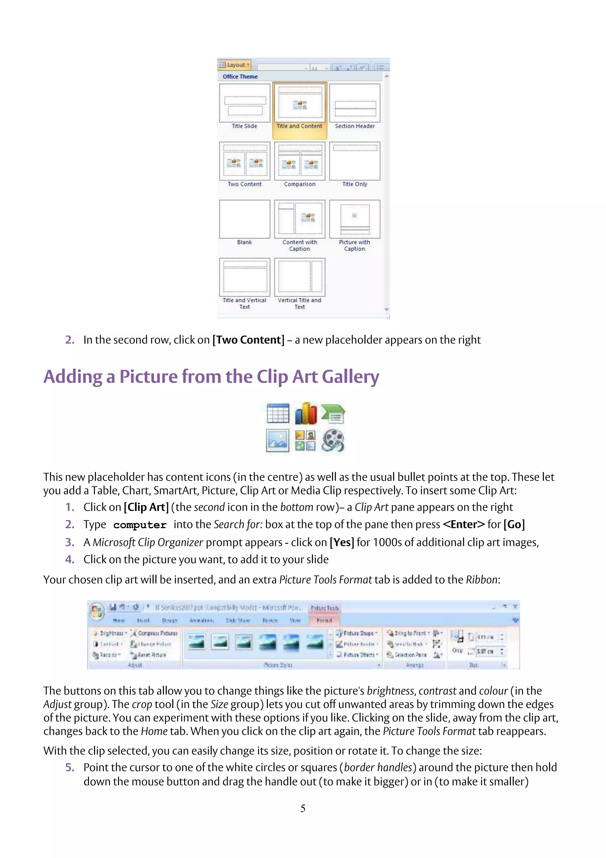 5
2. In the second row, click on [Two Content] – a new placeholder appears on the right
Adding a Picture from the Clip Art Gallery
This new placeholder has content icons (in the centre) as well as the usual bullet points at the top. These let
you add a Table, Chart, SmartArt, Picture, Clip Art or Media Clip respectively. To insert some Clip Art:
1. Click on [Clip Art] (the second icon in the bottom row)– a Clip Art pane appears on the right
2. Type computer into the Search for: box at the top of the pane then press <Enter> for [Go]
3. A Microsoft Clip Organizer prompt appears - click on [Yes] for 1000s of additional clip art images,
4. Click on the picture you want, to add it to your slide
Your chosen clip art will be inserted, and an extra Picture Tools Format tab is added to the Ribbon:
The buttons on this tab allow you to change things like the picture's brightness, contrast and colour (in the
Adjust group). The crop tool (in the Size group) lets you cut off unwanted areas by trimming down the edges
of the picture. You can experiment with these options if you like. Clicking on the slide, away from the clip art,
changes back to the Home tab. When you click on the clip art again, the Picture Tools Format tab reappears.
With the clip selected, you can easily change its size, position or rotate it. To change the size:
5. Point the cursor to one of the white circles or squares (border handles) around the picture then hold
down the mouse button and drag the handle out (to make it bigger) or in (to make it smaller)
 