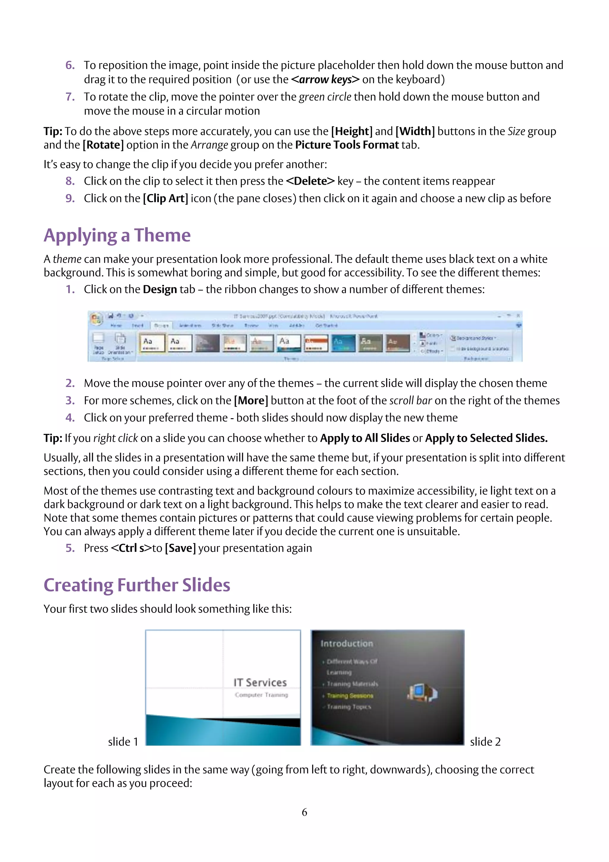 6
6. To reposition the image, point inside the picture placeholder then hold down the mouse button and
drag it to the required position (or use the <arrow keys> on the keyboard)
7. To rotate the clip, move the pointer over the green circle then hold down the mouse button and
move the mouse in a circular motion
Tip: To do the above steps more accurately, you can use the [Height] and [Width] buttons in the Size group
and the [Rotate] option in the Arrange group on the Picture Tools Format tab.
It’s easy to change the clip if you decide you prefer another:
8. Click on the clip to select it then press the <Delete> key – the content items reappear
9. Click on the [Clip Art] icon (the pane closes) then click on it again and choose a new clip as before
Applying a Theme
A theme can make your presentation look more professional. The default theme uses black text on a white
background. This is somewhat boring and simple, but good for accessibility. To see the different themes:
1. Click on the Design tab – the ribbon changes to show a number of different themes:
2. Move the mouse pointer over any of the themes – the current slide will display the chosen theme
3. For more schemes, click on the [More] button at the foot of the scroll bar on the right of the themes
4. Click on your preferred theme - both slides should now display the new theme
Tip: If you right click on a slide you can choose whether to Apply to All Slides or Apply to Selected Slides.
Usually, all the slides in a presentation will have the same theme but, if your presentation is split into different
sections, then you could consider using a different theme for each section.
Most of the themes use contrasting text and background colours to maximize accessibility, ie light text on a
dark background or dark text on a light background. This helps to make the text clearer and easier to read.
Note that some themes contain pictures or patterns that could cause viewing problems for certain people.
You can always apply a different theme later if you decide the current one is unsuitable.
5. Press <Ctrl s>to [Save] your presentation again
Creating Further Slides
Your first two slides should look something like this:
slide 1 slide 2
Create the following slides in the same way (going from left to right, downwards), choosing the correct
layout for each as you proceed:
 
