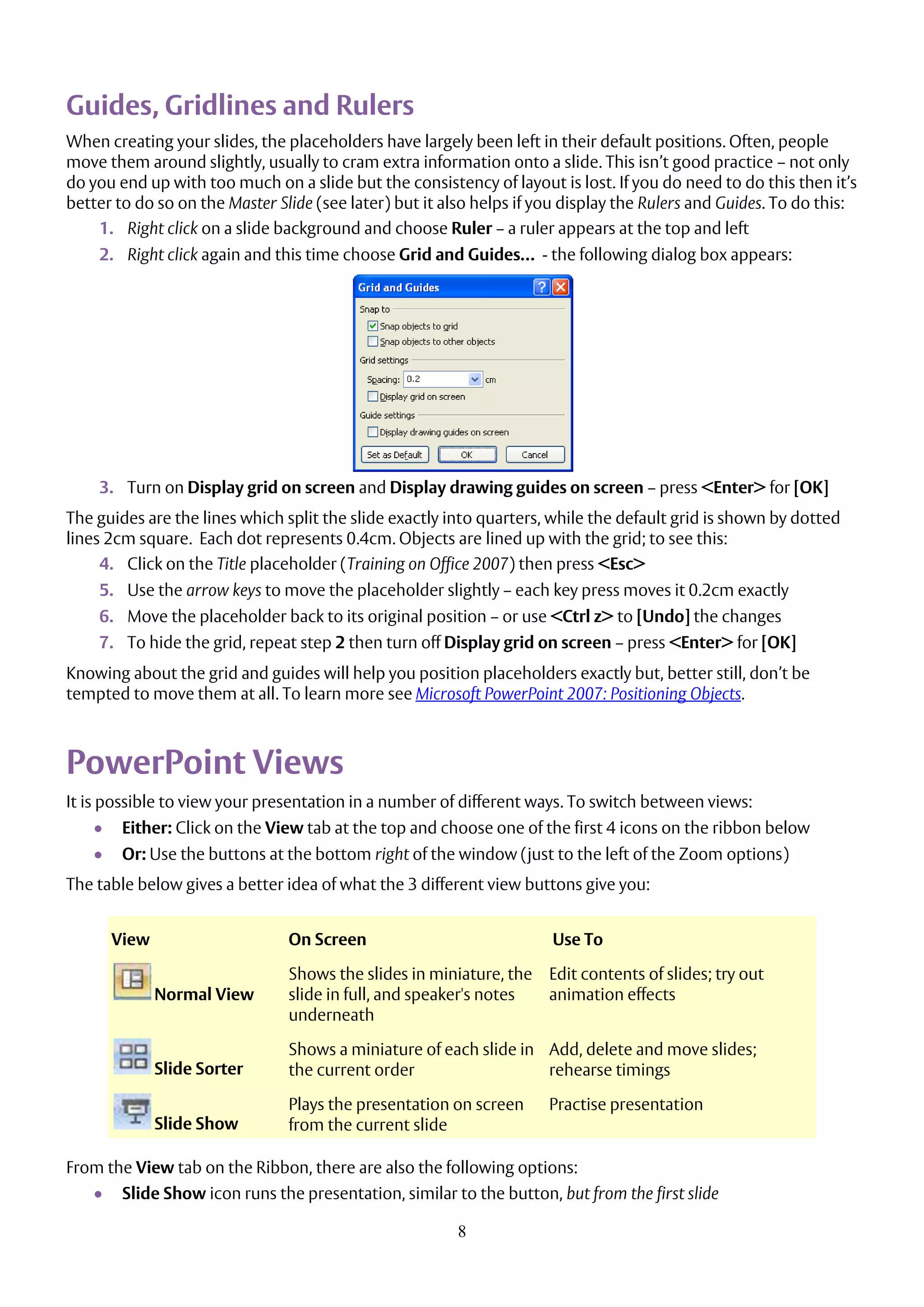 8
Guides, Gridlines and Rulers
When creating your slides, the placeholders have largely been left in their default positions. Often, people
move them around slightly, usually to cram extra information onto a slide. This isn’t good practice – not only
do you end up with too much on a slide but the consistency of layout is lost. If you do need to do this then it’s
better to do so on the Master Slide (see later) but it also helps if you display the Rulers and Guides. To do this:
1. Right click on a slide background and choose Ruler – a ruler appears at the top and left
2. Right click again and this time choose Grid and Guides… - the following dialog box appears:
3. Turn on Display grid on screen and Display drawing guides on screen – press <Enter> for [OK]
The guides are the lines which split the slide exactly into quarters, while the default grid is shown by dotted
lines 2cm square. Each dot represents 0.4cm. Objects are lined up with the grid; to see this:
4. Click on the Title placeholder (Training on Office 2007) then press <Esc>
5. Use the arrow keys to move the placeholder slightly – each key press moves it 0.2cm exactly
6. Move the placeholder back to its original position – or use <Ctrl z> to [Undo] the changes
7. To hide the grid, repeat step 2 then turn off Display grid on screen – press <Enter> for [OK]
Knowing about the grid and guides will help you position placeholders exactly but, better still, don’t be
tempted to move them at all. To learn more see Microsoft PowerPoint 2007: Positioning Objects.
PowerPoint Views
It is possible to view your presentation in a number of different ways. To switch between views:
 Either: Click on the View tab at the top and choose one of the first 4 icons on the ribbon below
 Or: Use the buttons at the bottom right of the window (just to the left of the Zoom options)
The table below gives a better idea of what the 3 different view buttons give you:
View On Screen Use To
Normal View
Shows the slides in miniature, the
slide in full, and speaker's notes
underneath
Edit contents of slides; try out
animation effects
Slide Sorter
Shows a miniature of each slide in
the current order
Add, delete and move slides;
rehearse timings
Slide Show
Plays the presentation on screen
from the current slide
Practise presentation
From the View tab on the Ribbon, there are also the following options:
 Slide Show icon runs the presentation, similar to the button, but from the first slide
 