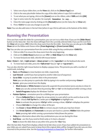10
1. Select one of your slides then, on the View tab, click on the [Notes Page] icon
2. Click in the notes placeholder below the copy of the slide (where it says Click to add text)
3. To see what you are typing, click on the [Zoom] icon on the ribbon, select 100% and click [OK]
4. Type in some notes for the speaker, for example: Remember to say...
5. Close the notes page view by clicking on the [Normal] button (on the Status Bar or View tab)
6. Press <Ctrl s> to save any changes to your file
Note: You can also add notes in Normal View (where it says Click to add notes at the bottom of the slide).
Running the Presentation
Once you have made the slides for a presentation, you can run it as a slide show. If you use the [Slide Show]
button on the Status Bar then the show will begin from the currently-selected slide; if you use the icon from
the View tab (or press <F5>) then the show starts from the first slide. Note that you can also go to the Slide
Show tab on the Ribbon and choose either [From Beginning] or [From Current Slide].
Tip: You can also run a presentation from the current slide using the key combination <Shift F5>.
1. Click on slide 1 to ensure the show starts from the very beginning
2. Click on the [Slide Show] button (or use <F5> or Slide Show from the View tab)
3. To move forward one slide, click the left mouse button
Note: <Enter>, <n>, <right arrow>, <down arrow> or the <spacebar> on the keyboard also work.
4. To move back one slide, press the <left arrow> key (or <p> or <up arrow>)
You can also click the right mouse button to display a popup menu. This presents you with a number of
useful tools, including:
 Next and Previous to move back/on one slide, respectively
 Last Viewed - useful if you have jumped to another slide (out of sequence)
 Go to Slide - to jump to another slide in the presentation
Note: you can also jump to a particular slide by typing in its number and pressing <Enter>
 Screen - gives you control over the display
 Black Screen or White Screen temporarily suspends the presentation (press any key to show it)
Note: you can also activate these by pressing <b> or <w> on the keyboard while running a show
 Switch Programs displays the Windows Task Bar
 Pointer Options - annotation pens for scribbling over your presentation
 Choose Ballpoint Pen to change the arrow pointer to a pen which can be used to draw on the
slide - choose Felt Tip Pen for a wider pen or Highlighter to highlight text
Note: to activate the pen press <Ctrl p> while running a show; <Ctrl a> redisplays the pointer
 Choose Ink Color to change the colour of the pen
 Use Eraser or Erase All Ink on Slide to remove any pen marks you may have drawn
 Use Arrow Options and Automatic to set your pen back to a pointer; Hidden hides the pointer
Note: pressing <a> while running a presentation hides/shows the pointer
 Help gives information about other key combinations you can use during the show
 End Show - use this if you need to finish early or it's been a disaster!
Note: to leave the slide show at any other time, press the <Esc> key
After the last slide, PowerPoint displays a black End of slide show screen. If you have added ink annotations to
your slides you are asked if you want to keep them (the original slides will be changed if you do); you are then
returned to the previous view. See the Running Presentations in PowerPoint for further information.
 