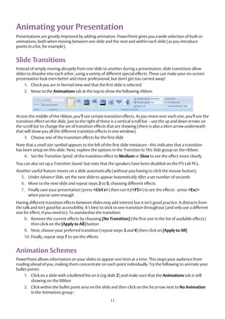 11
Animating your Presentation
Presentations are greatly improved by adding animation. PowerPoint gives you a wide selection of built-in
animations, both when moving between one slide and the next and within each slide (as you introduce
points in a list, for example).
Slide Transitions
Instead of simply moving abruptly from one slide to another during a presentation, slide transitions allow
slides to dissolve into each other, using a variety of different special effects. These can make your on-screen
presentation look even better and more professional, but don't get too carried away!
1. Check you are in Normal view and that the first slide is selected
2. Move to the Animations tab at the top to show the following ribbon:
Across the middle of the ribbon, you’ll see certain transition effects. As you move over each one, you’ll see the
transition effect on the slide. Just to the right of these is a vertical scroll bar – use the up and down arrows on
the scroll bar to change the set of transition effects that are showing (there is also a More arrow underneath
that will show you all the different transition effects in one window).
3. Choose one of the transition effects for the first slide
Note that a small star symbol appears to the left of the first slide miniature - this indicates that a transition
has been setup on this slide. Next, explore the options in the Transition to This Slide group on the ribbon:
4. Set the Transition Speed: of the transition effect to Medium or Slow to see the effect more clearly.
You can also set up a Transition Sound: but note that the speakers have been disabled on the ITS Lab PCs.
Another useful feature moves on a slide automatically (without you having to click the mouse button):
5. Under Advance Slide, set the next slide to appear Automatically After a set number of seconds
6. Move to the next slide and repeat steps 3 to 5, choosing different effects
7. Finally save your presentation (press <Ctrl s>) then run it (<F5>) to see the effects - press <Esc>
when you've seen enough
Having different transition effects between slides may add interest but it isn’t good practice. It distracts from
the talk and isn’t good for accessibility. It’s best to stick to one transition throughout (and only use a different
one for effect, if you need to). To standardise the transition:
8. Remove the current effects by choosing [No Transition] (the first one in the list of available effects)
then click on the [Apply to All] button
9. Next, choose your preferred transition (repeat steps 3 and 4) then click on [Apply to All]
10. Finally, repeat step 7 to see the effects
Animation Schemes
PowerPoint allows information on your slides to appear one item at a time. This stops your audience from
reading ahead of you, making them concentrate on each point individually. Try the following to animate your
bullet points:
1. Click on a slide with a bulleted list on it (eg slide 2) and make sure that the Animations tab is still
showing on the Ribbon
2. Click within the bullet point area on the slide and then click on the list arrow next to No Animation
in the Animations group :
 