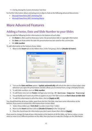 13
11. End by closing the Custom Animation Task Pane
For further information about animating text or objects, look at the following advanced documents:
 Microsoft PowerPoint 2007: Animating Text
 Microsoft PowerPoint 2007: Animating Objects
More Advanced Features
Adding a Footer, Date and Slide Number to your Slides
You can add the following further information to the bottom of each slide:
 the footer is often used to show your name, the presentation title or copyright information
 the date can show either the date the presentation was last saved or the current date
 the slide number
To add information at the bottom of your slides:
1. Move to the Insert tab on the Ribbon then, in the Text group, click on [Header & Footer]
2. Turn on the Date and time option - Update automatically will refresh the date to show today’s date
whenever you open the presentation and also allows you to choose from a range of display formats
3. To add slide numbers, turn on Slide number
4. To add footer text, turn on Footer and type your text (eg IT Services Computer Training)
5. You probably won’t want any of this to appear on your Title Slide so turn on Don't show on title slide
6. To add this information to all of the slides, click on [Apply to All]
You should find that all of your slides, apart from the first Title Slide, now have some information at the
bottom. If you want to remove this information from certain slides:
7. Select these slides (use <Ctrl click> to select more than 1 slide)
8. Move to the Insert tab then click on [Header & Footer] in the Text group
9. Clear the check boxes for information you don't want shown then click on [Apply]
If you want to change the look of your information at the bottom of all the slides, eg font or colour, or you
want to move it to a different position on the slide, then you have to make the changes on the Slide Master.
 