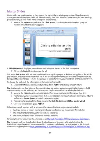14
Master Slides
Master slides are very important as they control the layout of your whole presentation. They allow you to
create your own slide template which is applied to every slide. This is useful if you want to put your own logo,
picture or even just your name in the same place on each slide.
1. Move to the View tab then click on the [Slide Master] icon in the Presentation Views group – a
window similar to that below appears:
A Slide Master tab is displayed on the Ribbon indicating that you are in the Slide Master view.
2. Click on the first slide miniature on the left
This is the Slide Master which is used by all the slides – any changes you make here are applied to the whole
presentation. The slide miniatures below are all the usual slide layouts that are available, some of which are
being used by certain slides. To make changes just to a specific layout, you make them on that custom layout.
To change the look of all the information at the bottom of each slide:
3. Select all the footer placeholders by holding down <Ctrl > and clicking on each in turn
Tip: An alternative method is to use the mouse to draw a selection rectangle over the placeholders – hold
down the mouse button and drag over them (the rectangle must enclose the whole placeholder)
4. Move to the Home tab and use buttons in the Font group to change the format, eg font size
5. To change any placeholder's position, click on the edge (or, more easily, click on it then press <Esc>)
and use the <arrow_keys> to move it to its new position
6. To see the changes to all the slides, move to the Slide Master tab and [Close Master View]
7. Save your presentation - press <Ctrl s>
Other things which you may wish to set up on the master slide (or a custom layout) include:
 Adding a picture or image - to change the background colour see Changing the Theme below
 The default font and font sizes for the text and title styles
 The bullet point characters for the five bulleted list levels
For examples of the above, see the advanced notes Microsoft PowerPoint 2007: Templates and Slide Masters.
Tip: University staff can download the latest Reading Document Templates, which include those for
PowerPoint (as well as Word), to their own office computers by following the instructions in the Design &
Print Studio Staff Templates at https://www.reading.ac.uk/closed/dps/Visualidentity/dps-stafftemplates.aspx
 