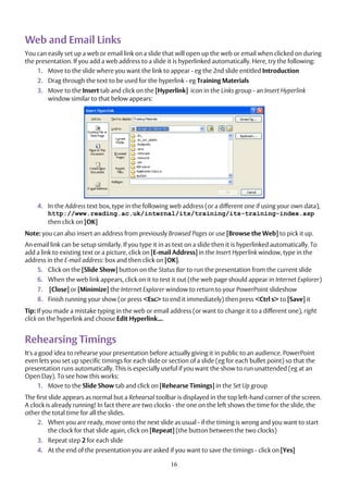16
Web and Email Links
You can easily set up a web or email link on a slide that will open up the web or email when clicked on during
the presentation. If you add a web address to a slide it is hyperlinked automatically. Here, try the following:
1. Move to the slide where you want the link to appear - eg the 2nd slide entitled Introduction
2. Drag through the text to be used for the hyperlink - eg Training Materials
3. Move to the Insert tab and click on the [Hyperlink] icon in the Links group - an Insert Hyperlink
window similar to that below appears:
4. In the Address text box, type in the following web address (or a different one if using your own data),
http://www.reading.ac.uk/internal/its/training/its-training-index.asp
then click on [OK]
Note: you can also insert an address from previously Browsed Pages or use [Browse the Web] to pick it up.
An email link can be setup similarly. If you type it in as text on a slide then it is hyperlinked automatically. To
add a link to existing text or a picture, click on [E-mail Address] in the Insert Hyperlink window, type in the
address in the E-mail address: box and then click on [OK].
5. Click on the [Slide Show] button on the Status Bar to run the presentation from the current slide
6. When the web link appears, click on it to test it out (the web page should appear in Internet Explorer)
7. [Close] or [Minimize] the Internet Explorer window to return to your PowerPoint slideshow
8. Finish running your show (or press <Esc> to end it immediately) then press <Ctrl s> to [Save] it
Tip: If you made a mistake typing in the web or email address (or want to change it to a different one), right
click on the hyperlink and choose Edit Hyperlink....
Rehearsing Timings
It's a good idea to rehearse your presentation before actually giving it in public to an audience. PowerPoint
even lets you set up specific timings for each slide or section of a slide (eg for each bullet point) so that the
presentation runs automatically. This is especially useful if you want the show to run unattended (eg at an
Open Day). To see how this works:
1. Move to the Slide Show tab and click on [Rehearse Timings] in the Set Up group
The first slide appears as normal but a Rehearsal toolbar is displayed in the top left-hand corner of the screen.
A clock is already running! In fact there are two clocks - the one on the left shows the time for the slide, the
other the total time for all the slides.
2. When you are ready, move onto the next slide as usual - if the timing is wrong and you want to start
the clock for that slide again, click on [Repeat] (the button between the two clocks)
3. Repeat step 2 for each slide
4. At the end of the presentation you are asked if you want to save the timings - click on [Yes]
 